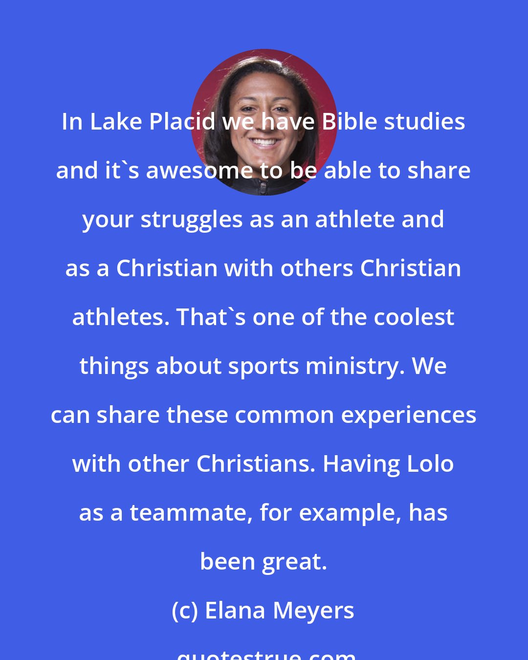 Elana Meyers: In Lake Placid we have Bible studies and it's awesome to be able to share your struggles as an athlete and as a Christian with others Christian athletes. That's one of the coolest things about sports ministry. We can share these common experiences with other Christians. Having Lolo as a teammate, for example, has been great.