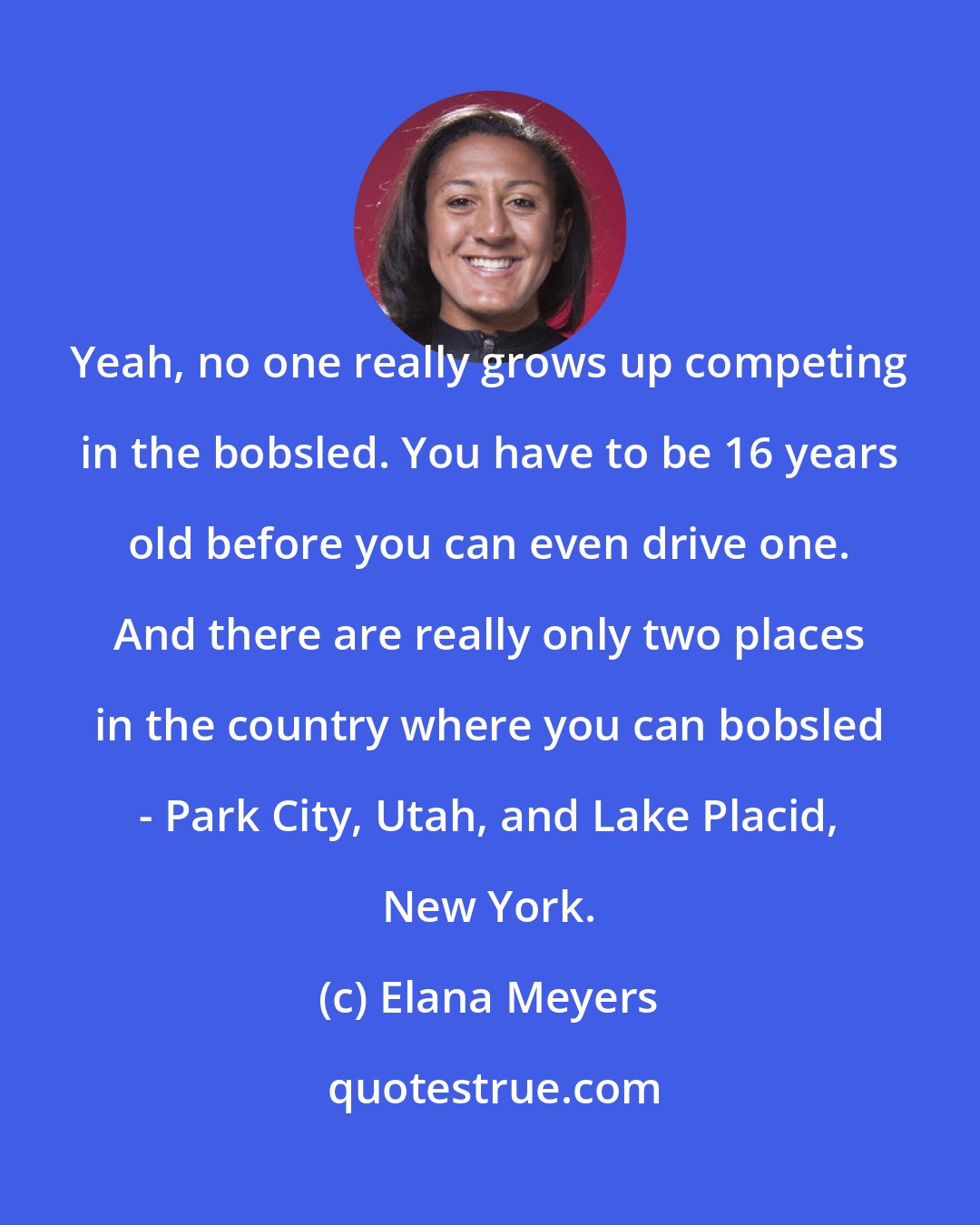 Elana Meyers: Yeah, no one really grows up competing in the bobsled. You have to be 16 years old before you can even drive one. And there are really only two places in the country where you can bobsled - Park City, Utah, and Lake Placid, New York.