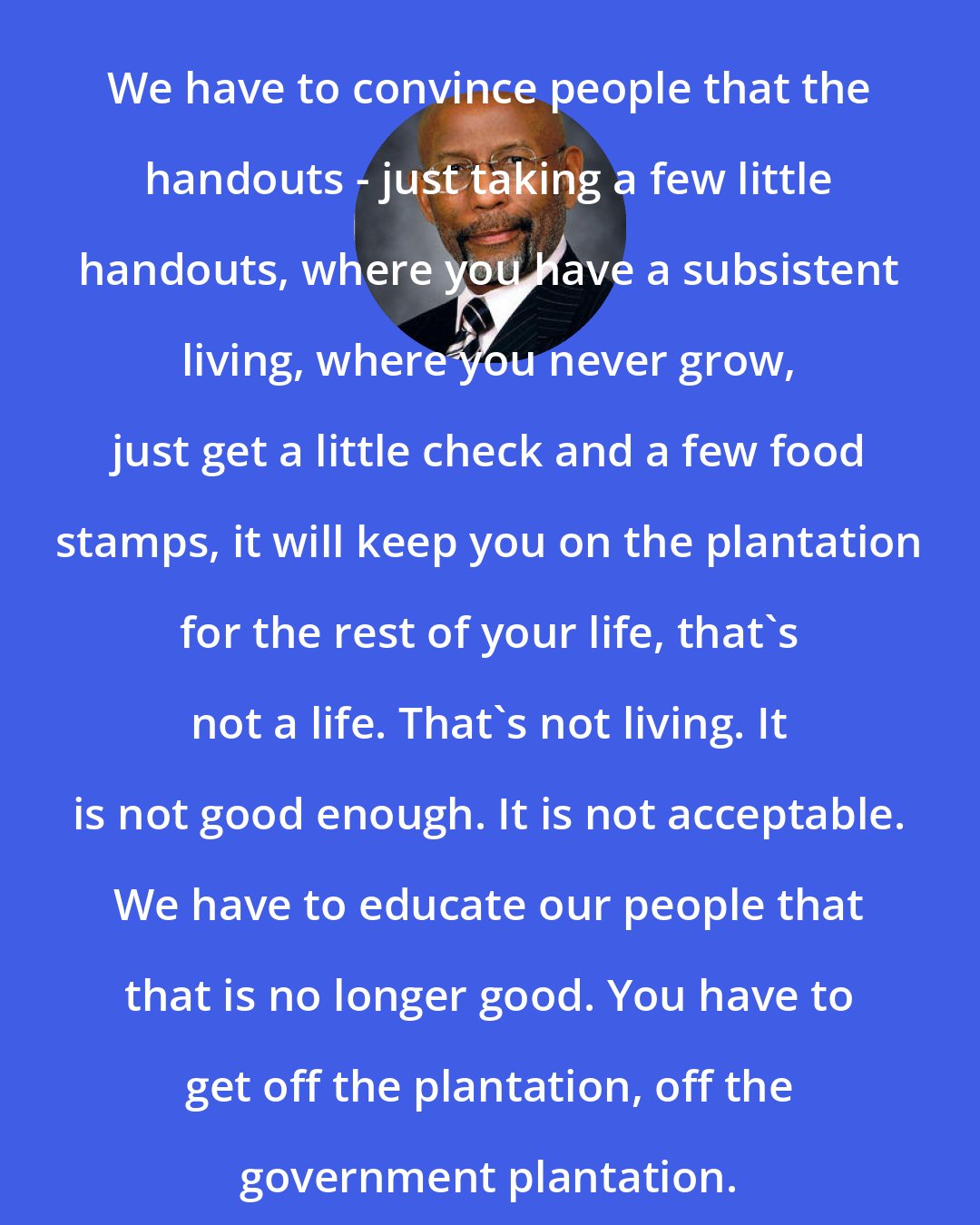 Elbert Guillory: We have to convince people that the handouts - just taking a few little handouts, where you have a subsistent living, where you never grow, just get a little check and a few food stamps, it will keep you on the plantation for the rest of your life, that's not a life. That's not living. It is not good enough. It is not acceptable. We have to educate our people that that is no longer good. You have to get off the plantation, off the government plantation.