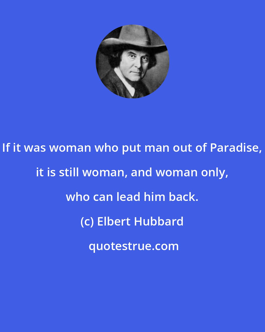 Elbert Hubbard: If it was woman who put man out of Paradise, it is still woman, and woman only, who can lead him back.