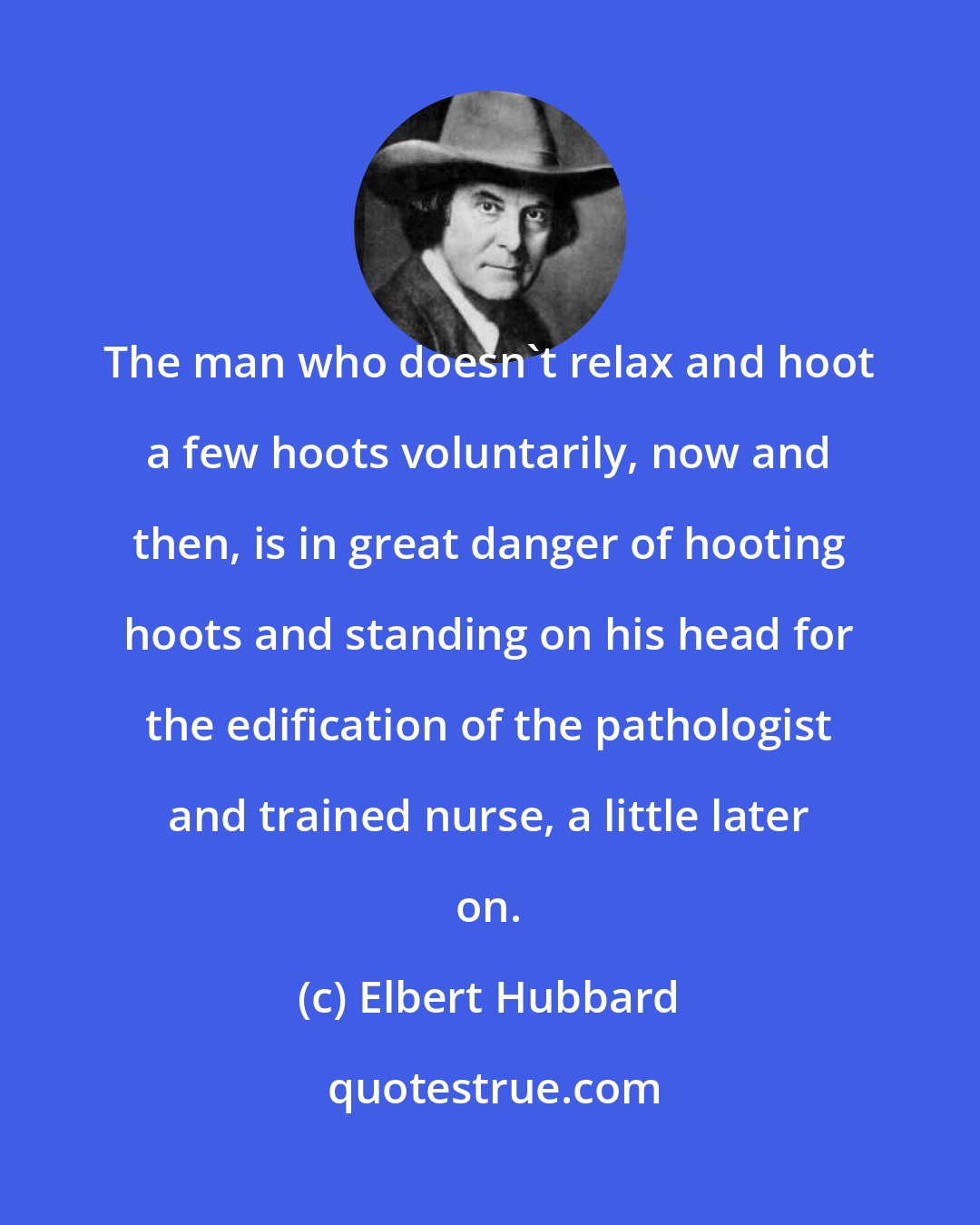 Elbert Hubbard: The man who doesn't relax and hoot a few hoots voluntarily, now and then, is in great danger of hooting hoots and standing on his head for the edification of the pathologist and trained nurse, a little later on.