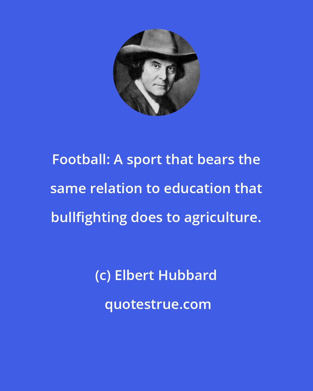 Elbert Hubbard: Football: A sport that bears the same relation to education that bullfighting does to agriculture.