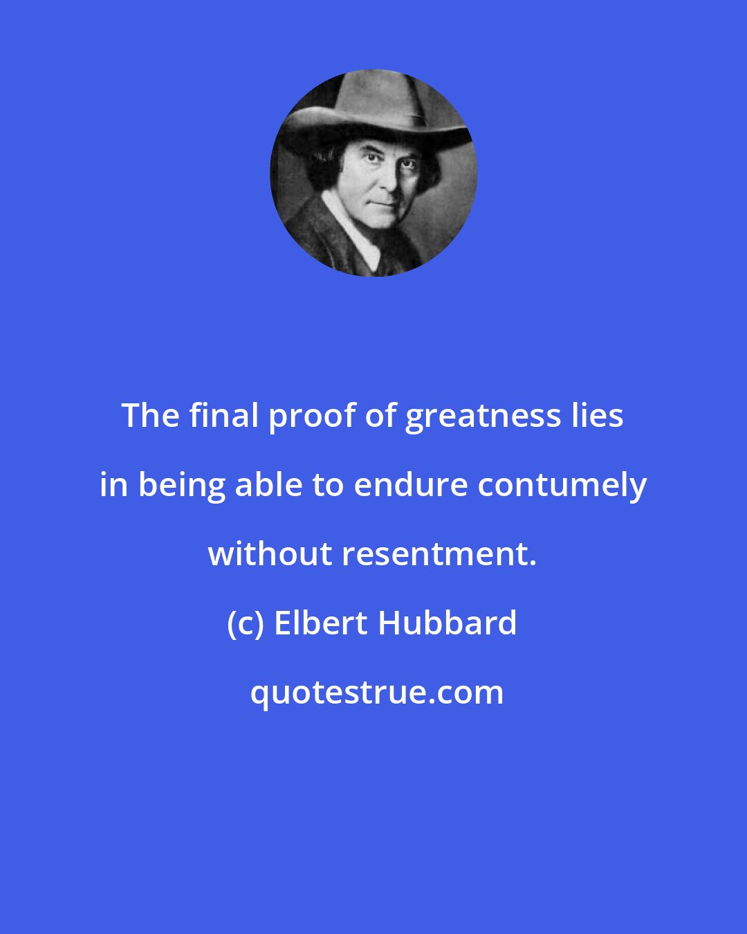 Elbert Hubbard: The final proof of greatness lies in being able to endure contumely without resentment.