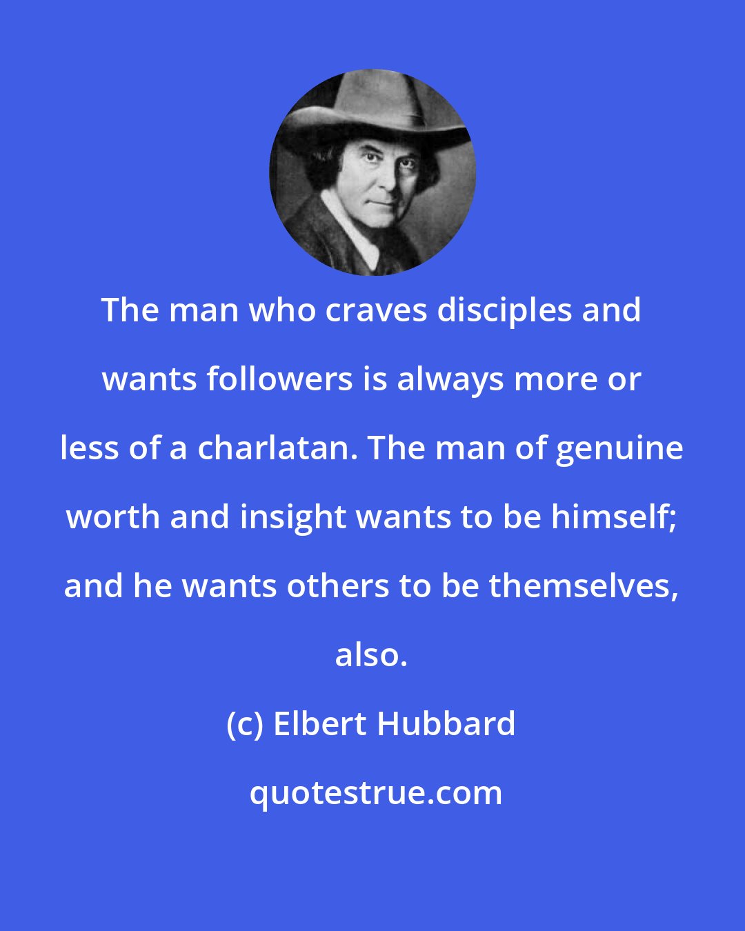 Elbert Hubbard: The man who craves disciples and wants followers is always more or less of a charlatan. The man of genuine worth and insight wants to be himself; and he wants others to be themselves, also.