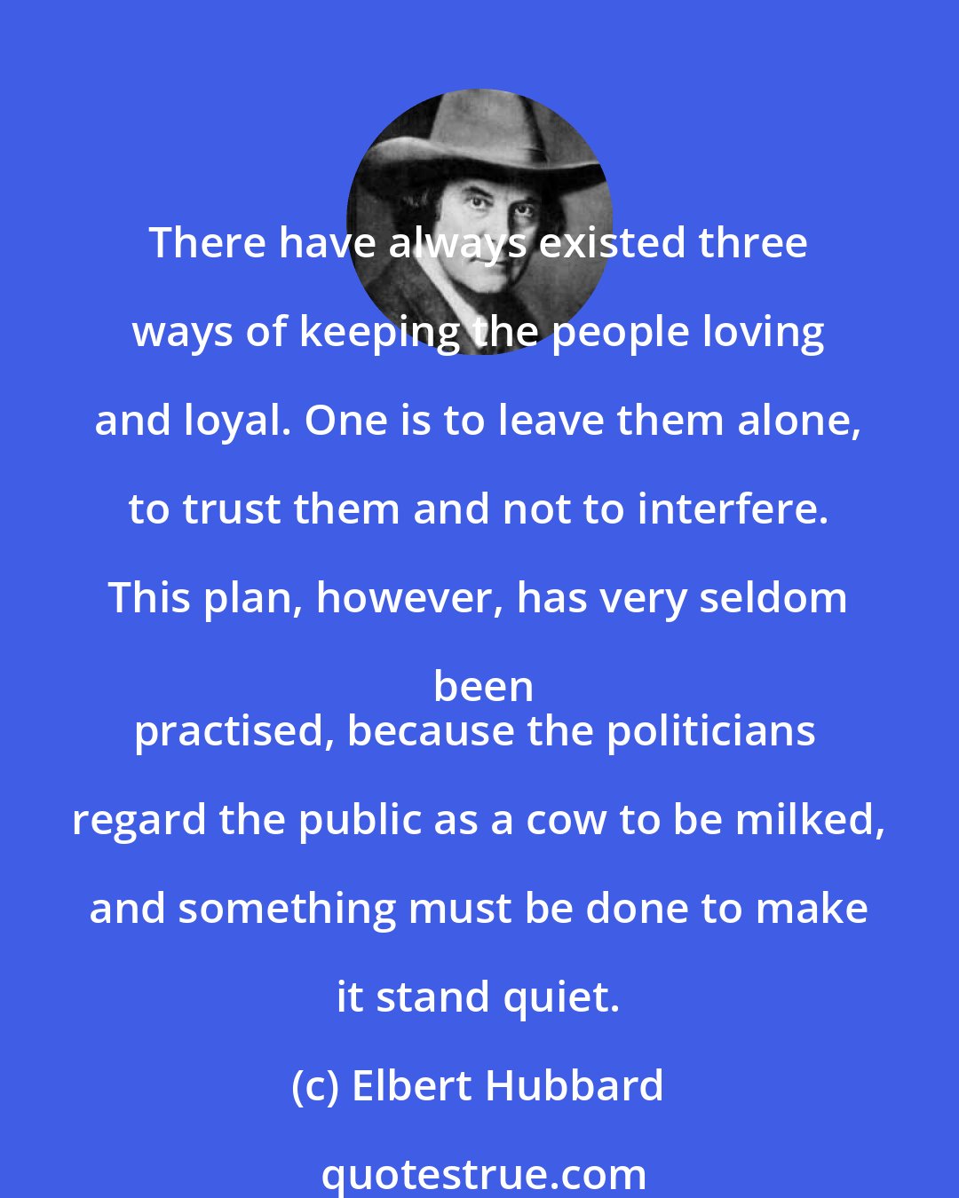 Elbert Hubbard: There have always existed three ways of keeping the people loving and loyal. One is to leave them alone, to trust them and not to interfere. This plan, however, has very seldom been
practised, because the politicians regard the public as a cow to be milked, and something must be done to make it stand quiet.