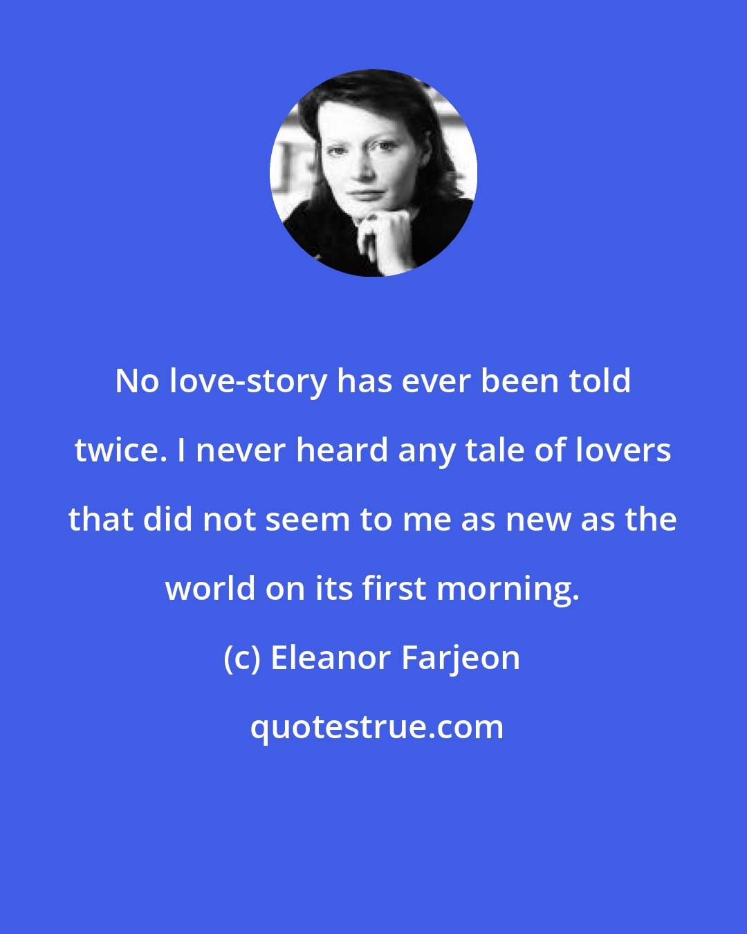 Eleanor Farjeon: No love-story has ever been told twice. I never heard any tale of lovers that did not seem to me as new as the world on its first morning.