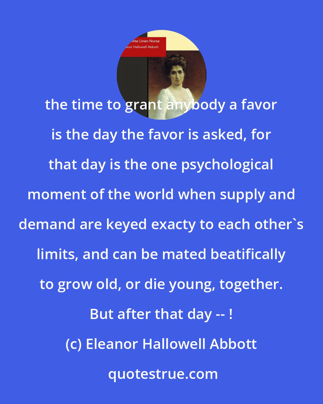 Eleanor Hallowell Abbott: the time to grant anybody a favor is the day the favor is asked, for that day is the one psychological moment of the world when supply and demand are keyed exacty to each other's limits, and can be mated beatifically to grow old, or die young, together. But after that day -- !