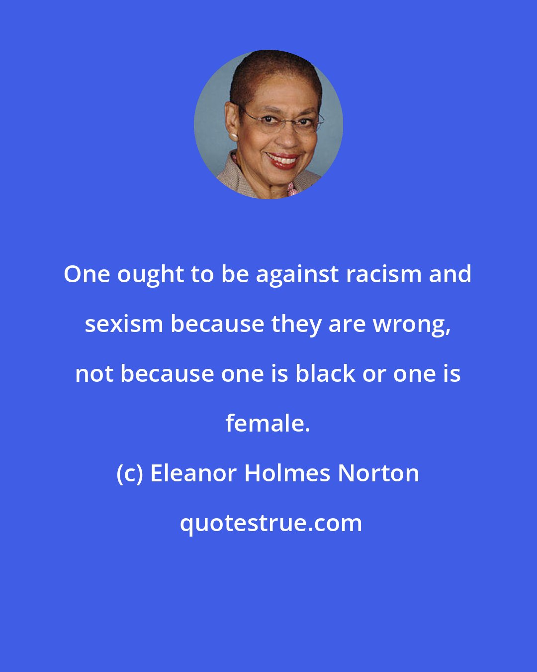 Eleanor Holmes Norton: One ought to be against racism and sexism because they are wrong, not because one is black or one is female.
