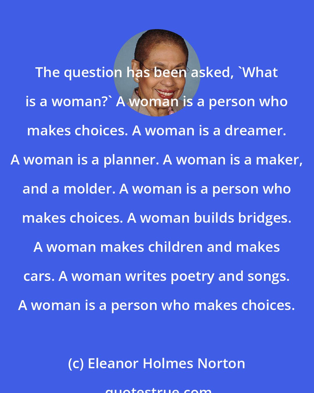 Eleanor Holmes Norton: The question has been asked, 'What is a woman?' A woman is a person who makes choices. A woman is a dreamer. A woman is a planner. A woman is a maker, and a molder. A woman is a person who makes choices. A woman builds bridges. A woman makes children and makes cars. A woman writes poetry and songs. A woman is a person who makes choices.