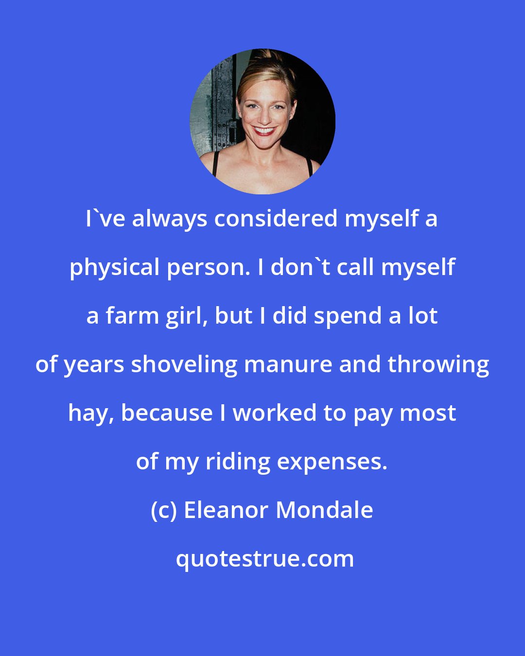 Eleanor Mondale: I've always considered myself a physical person. I don't call myself a farm girl, but I did spend a lot of years shoveling manure and throwing hay, because I worked to pay most of my riding expenses.