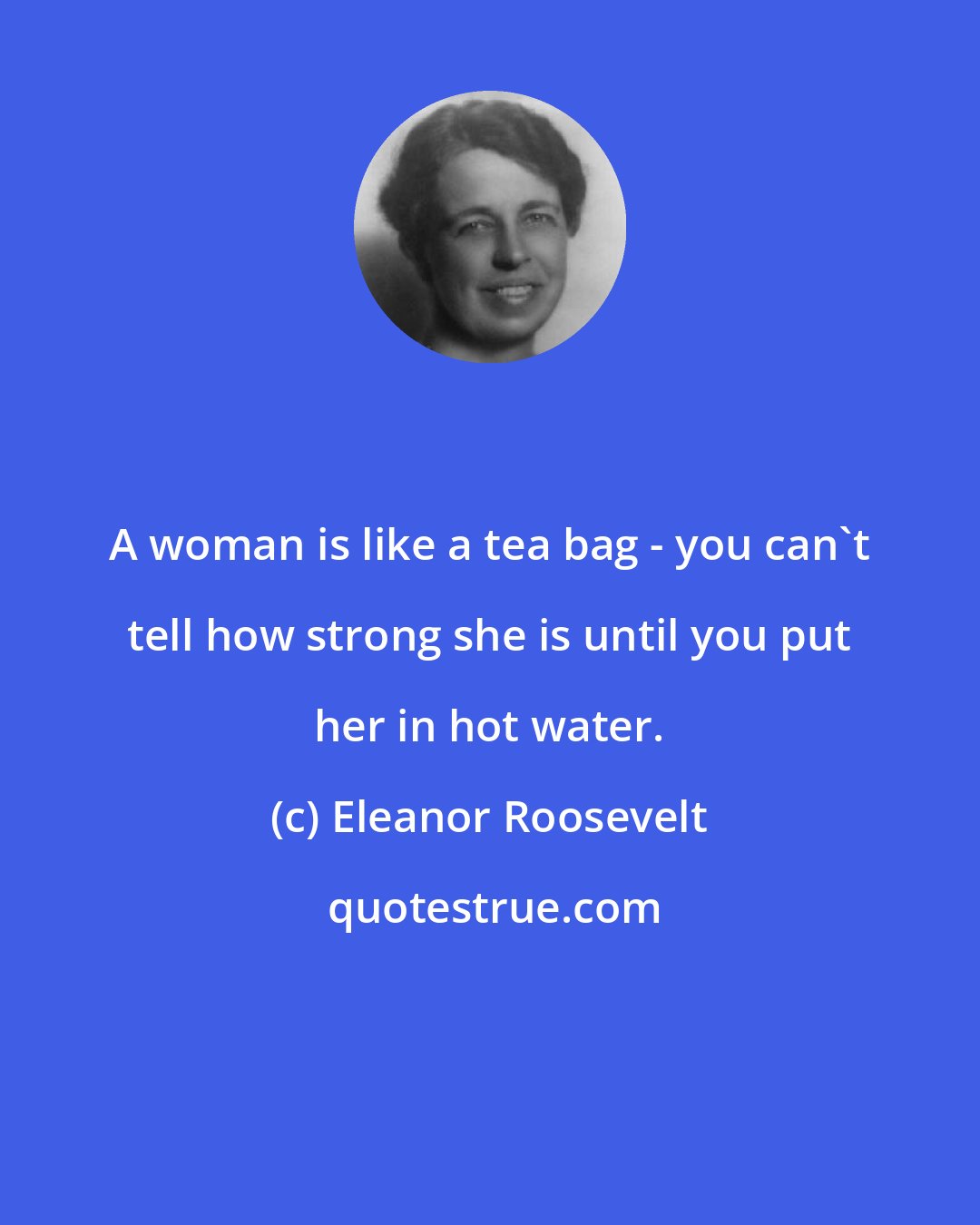 Eleanor Roosevelt: A woman is like a tea bag - you can't tell how strong she is until you put her in hot water.