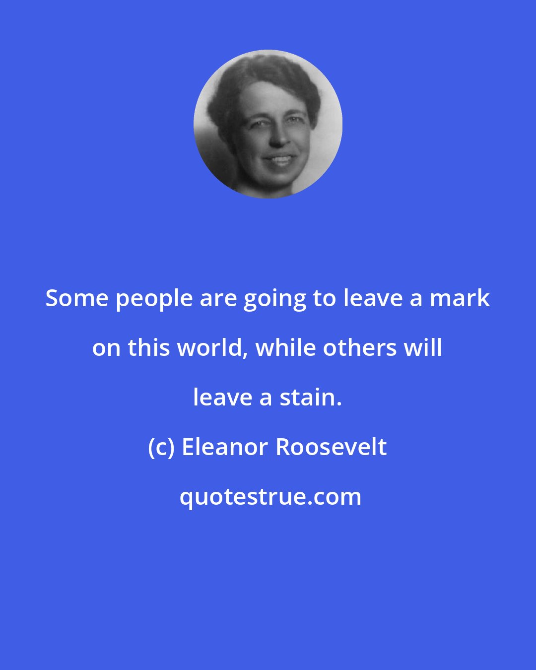 Eleanor Roosevelt: Some people are going to leave a mark on this world, while others will leave a stain.