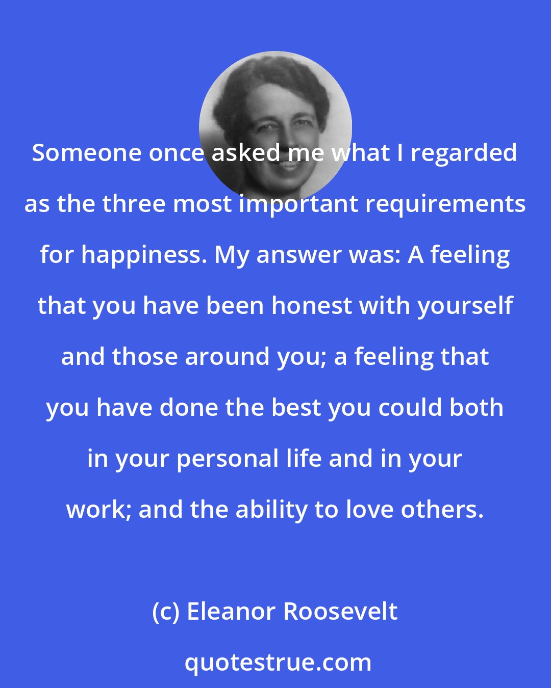 Eleanor Roosevelt: Someone once asked me what I regarded as the three most important requirements for happiness. My answer was: A feeling that you have been honest with yourself and those around you; a feeling that you have done the best you could both in your personal life and in your work; and the ability to love others.