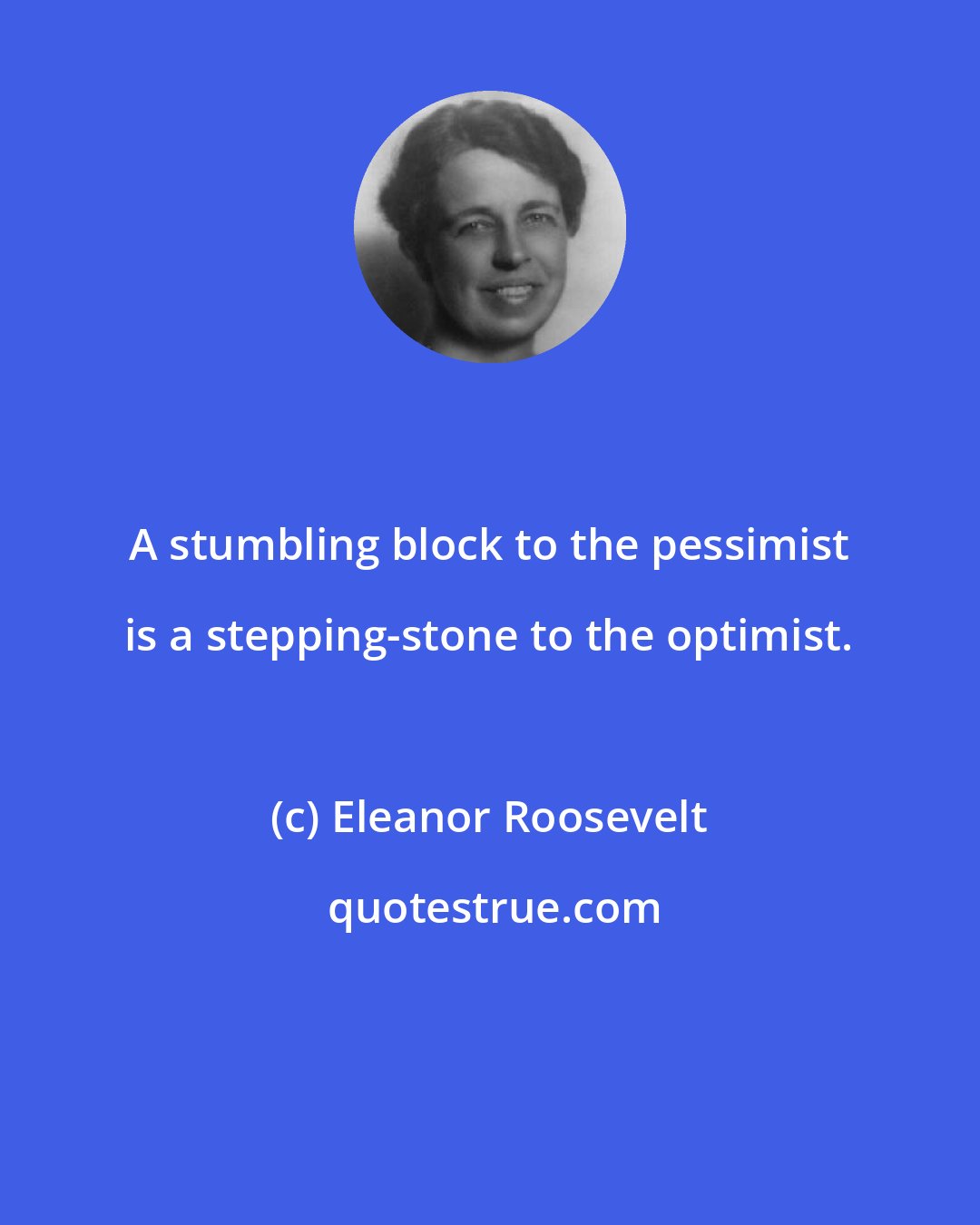 Eleanor Roosevelt: A stumbling block to the pessimist is a stepping-stone to the optimist.