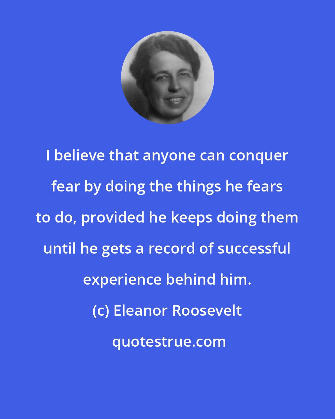 Eleanor Roosevelt: I believe that anyone can conquer fear by doing the things he fears to do, provided he keeps doing them until he gets a record of successful experience behind him.