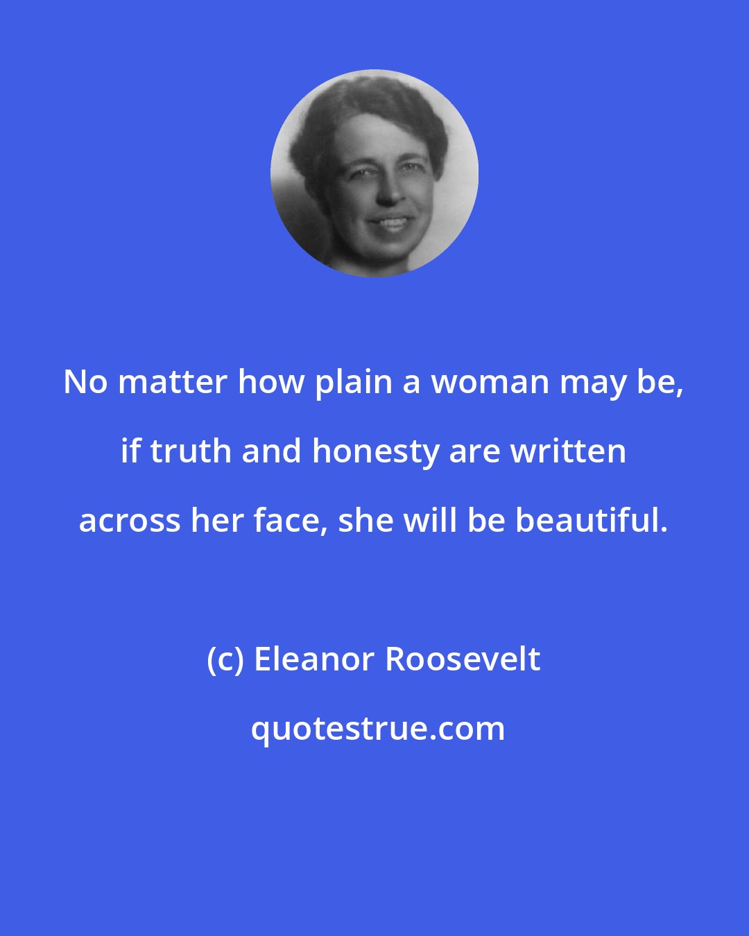 Eleanor Roosevelt: No matter how plain a woman may be, if truth and honesty are written across her face, she will be beautiful.