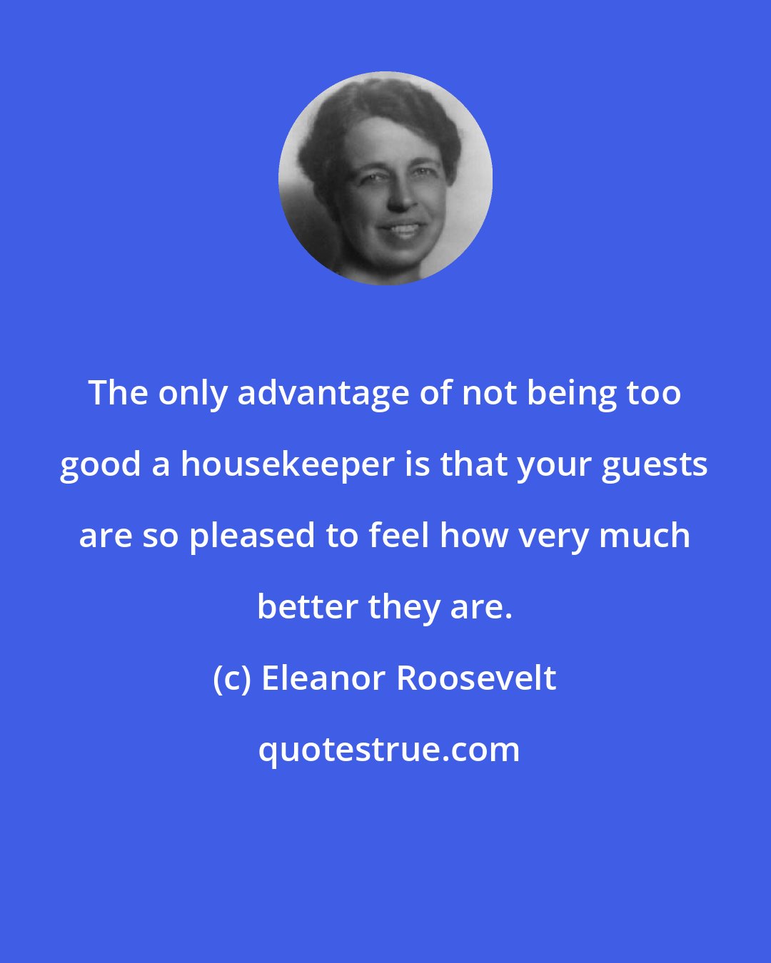 Eleanor Roosevelt: The only advantage of not being too good a housekeeper is that your guests are so pleased to feel how very much better they are.