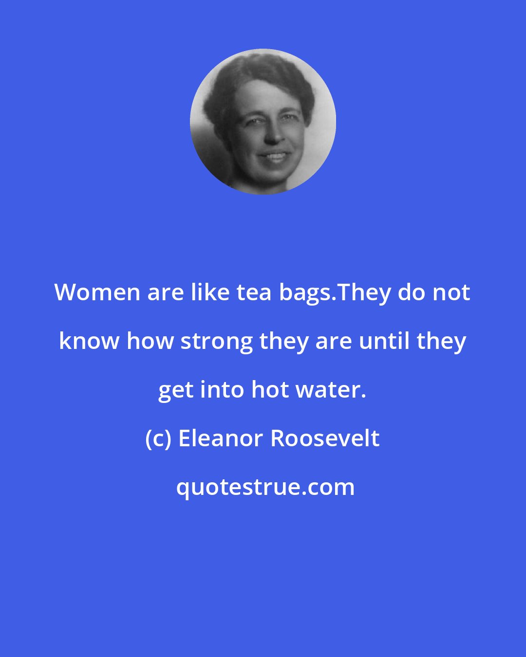 Eleanor Roosevelt: Women are like tea bags.They do not know how strong they are until they get into hot water.