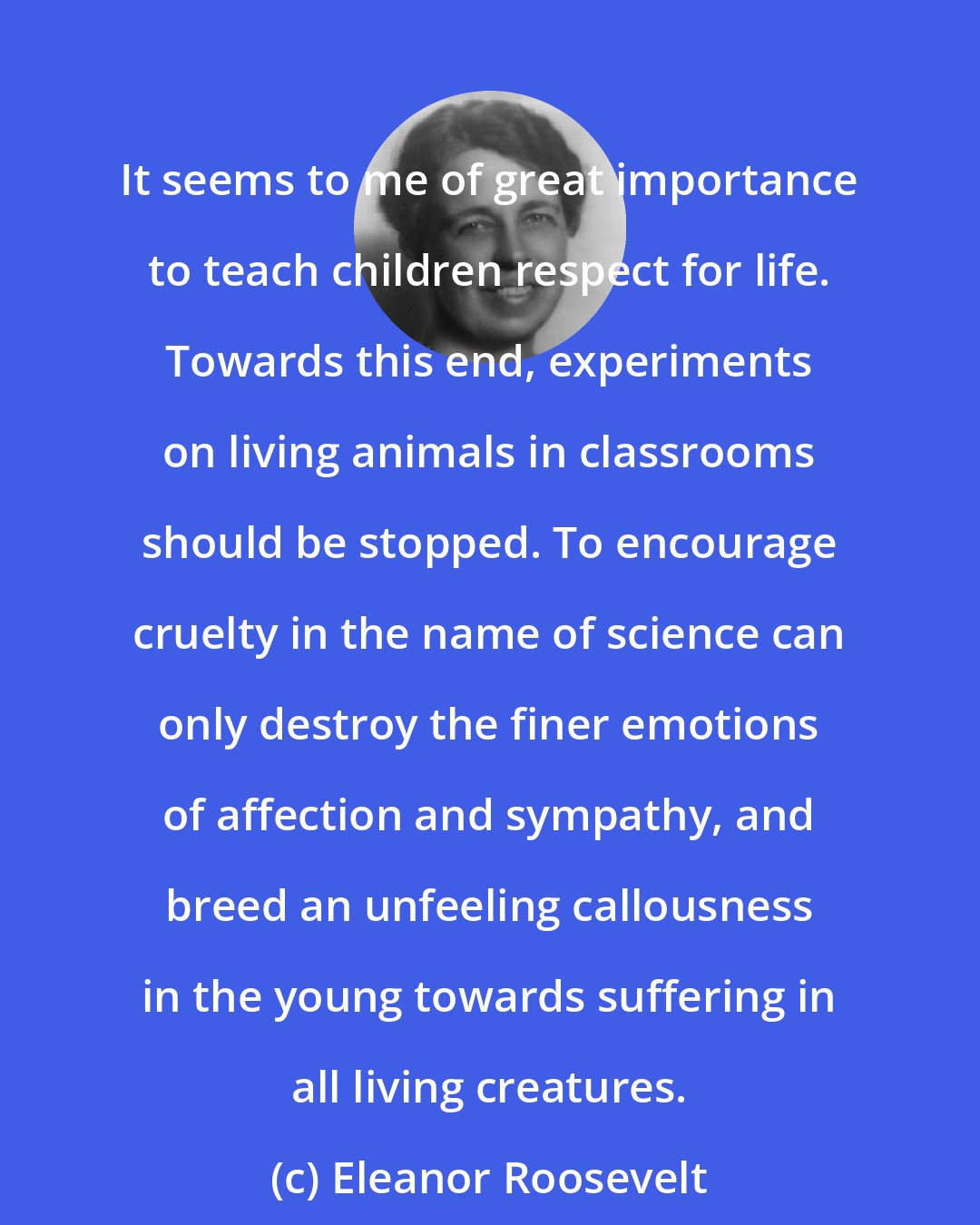 Eleanor Roosevelt: It seems to me of great importance to teach children respect for life. Towards this end, experiments on living animals in classrooms should be stopped. To encourage cruelty in the name of science can only destroy the finer emotions of affection and sympathy, and breed an unfeeling callousness in the young towards suffering in all living creatures.