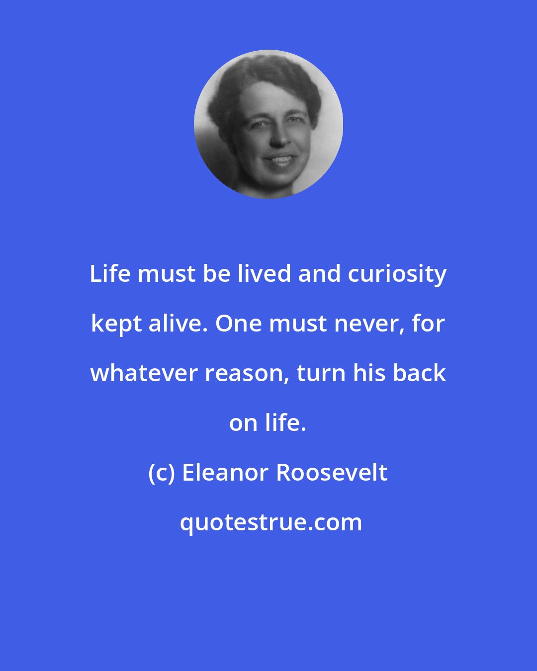 Eleanor Roosevelt: Life must be lived and curiosity kept alive. One must never, for whatever reason, turn his back on life.