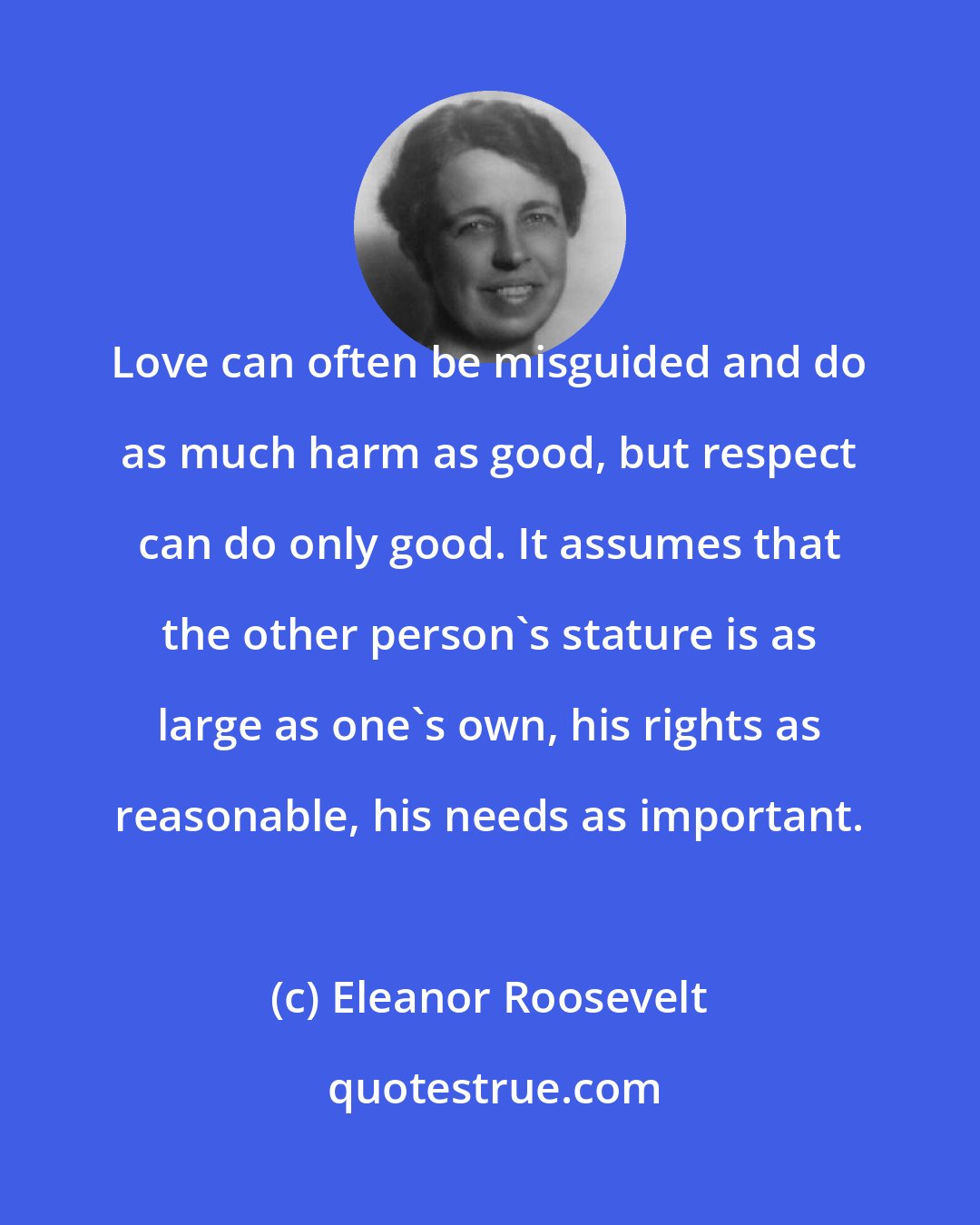 Eleanor Roosevelt: Love can often be misguided and do as much harm as good, but respect can do only good. It assumes that the other person's stature is as large as one's own, his rights as reasonable, his needs as important.