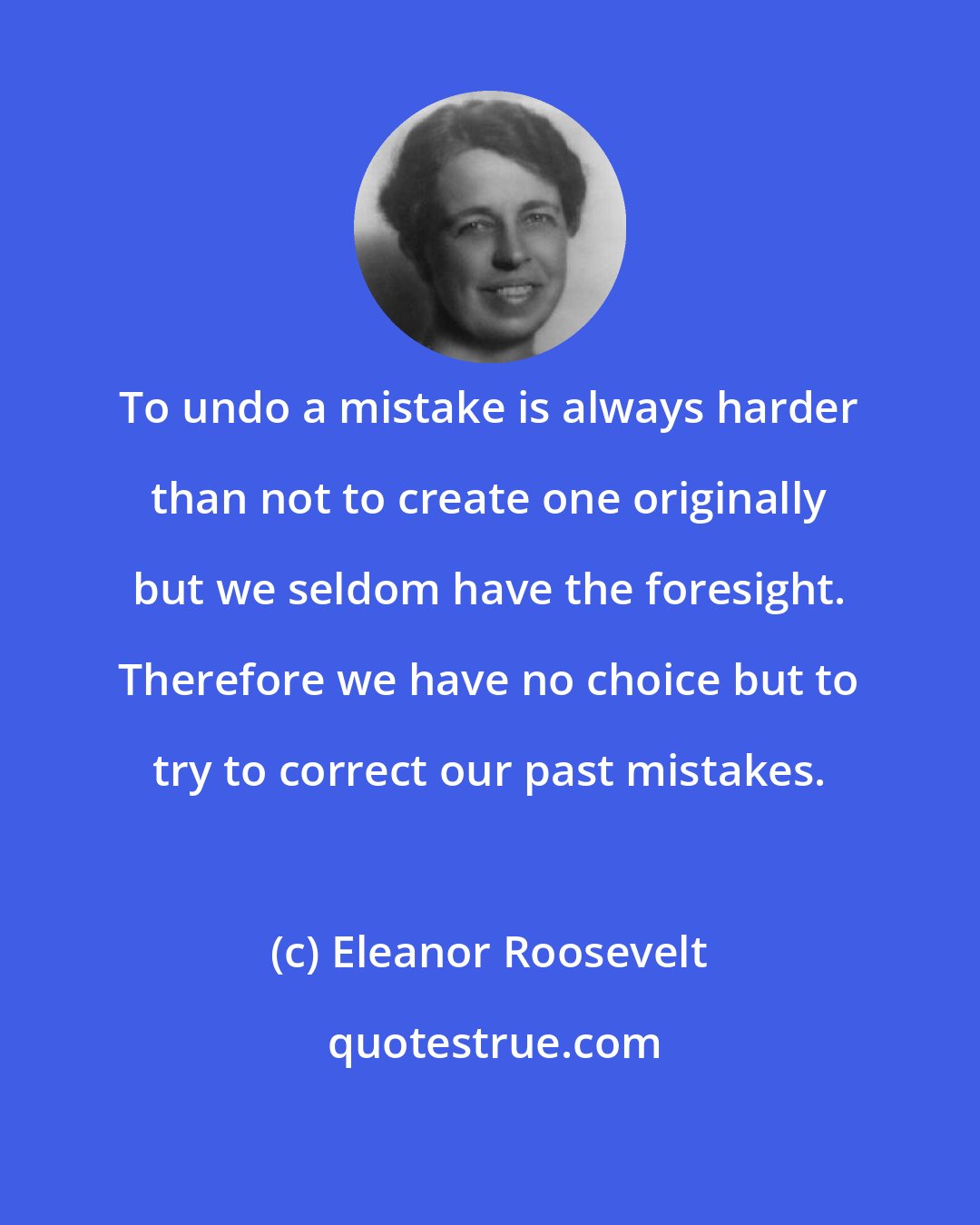 Eleanor Roosevelt: To undo a mistake is always harder than not to create one originally but we seldom have the foresight. Therefore we have no choice but to try to correct our past mistakes.