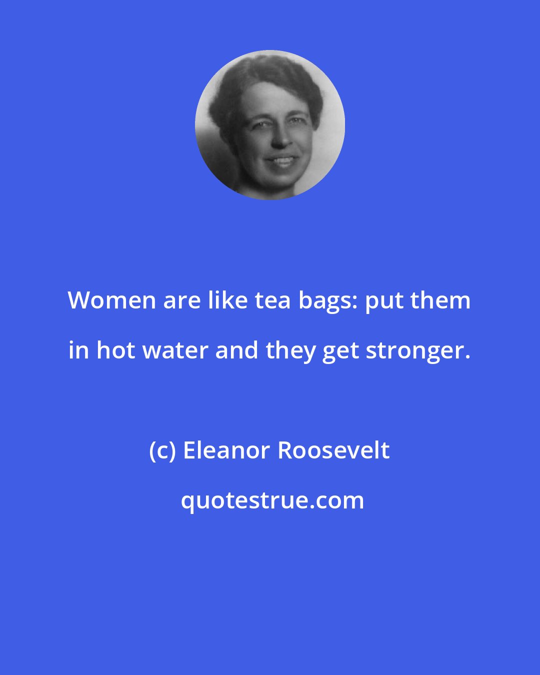 Eleanor Roosevelt: Women are like tea bags: put them in hot water and they get stronger.