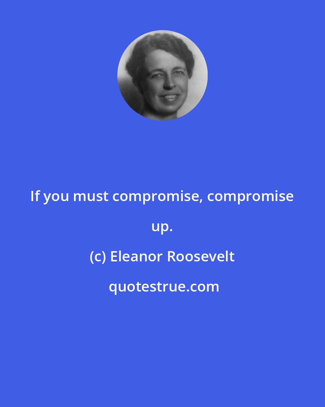 Eleanor Roosevelt: If you must compromise, compromise up.