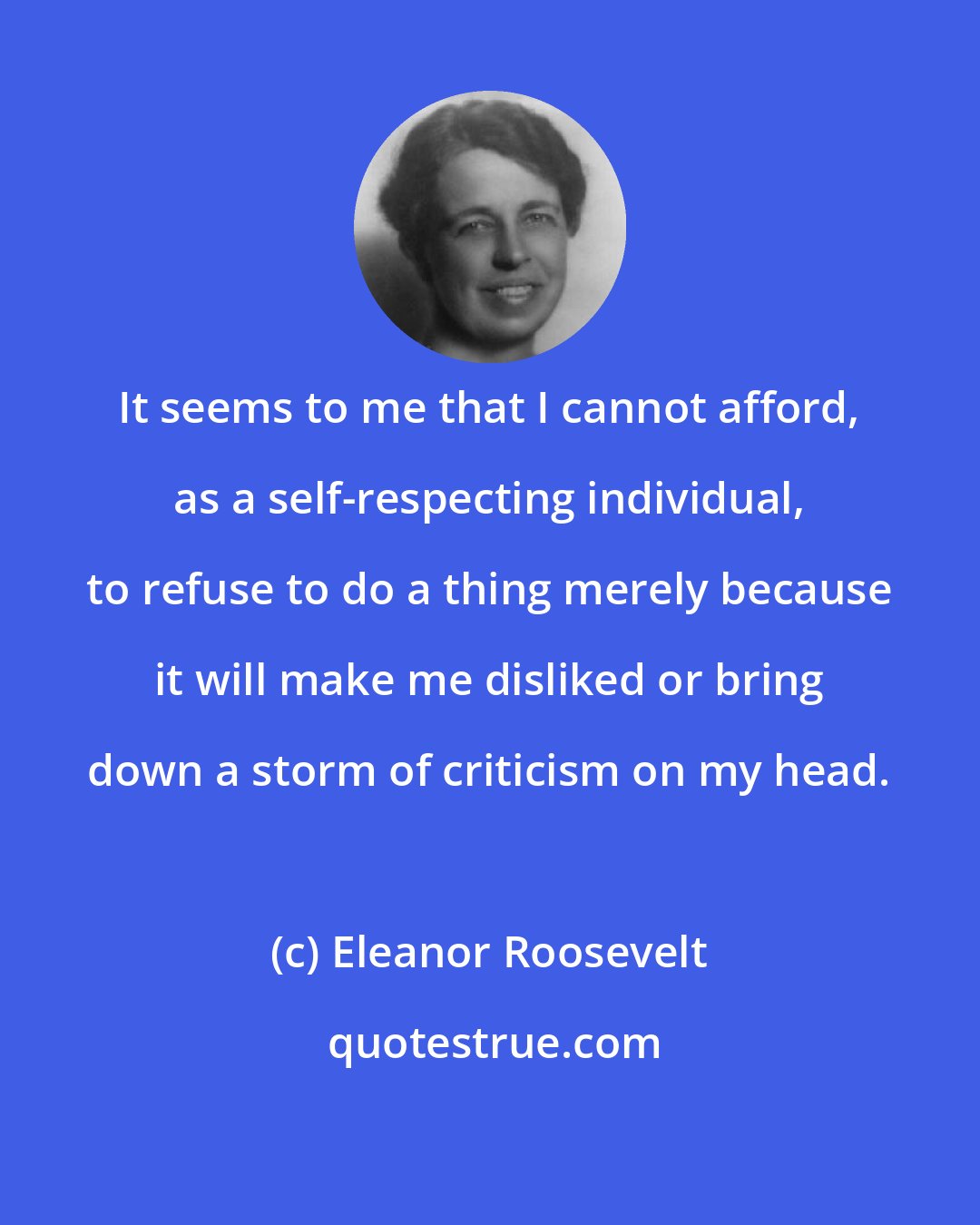 Eleanor Roosevelt: It seems to me that I cannot afford, as a self-respecting individual, to refuse to do a thing merely because it will make me disliked or bring down a storm of criticism on my head.