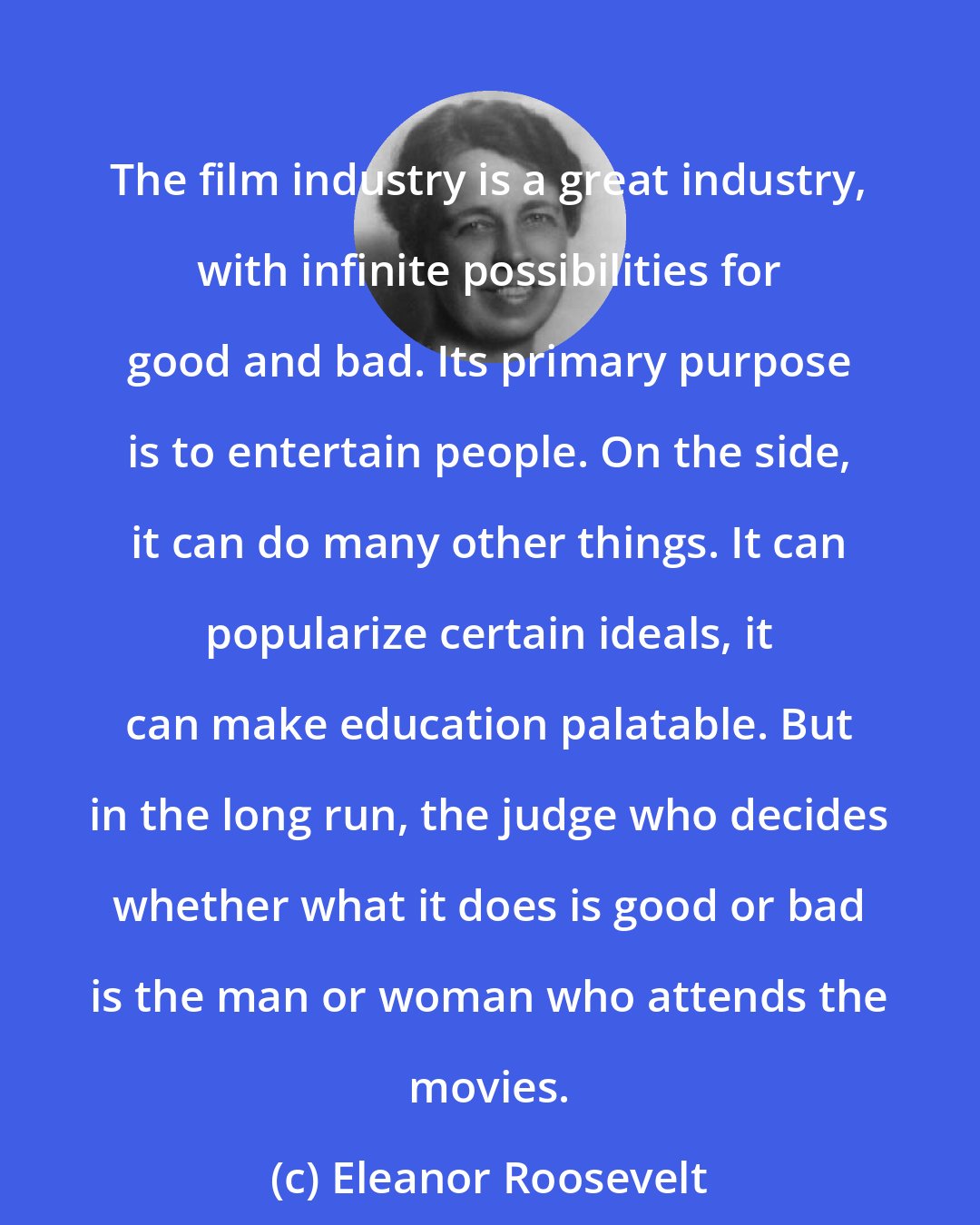 Eleanor Roosevelt: The film industry is a great industry, with infinite possibilities for good and bad. Its primary purpose is to entertain people. On the side, it can do many other things. It can popularize certain ideals, it can make education palatable. But in the long run, the judge who decides whether what it does is good or bad is the man or woman who attends the movies.