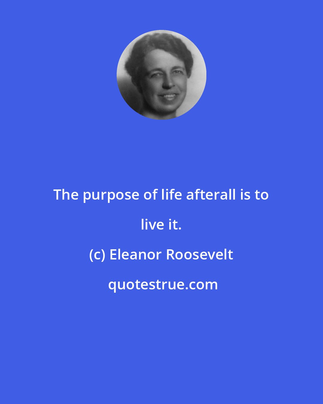 Eleanor Roosevelt: The purpose of life afterall is to live it.