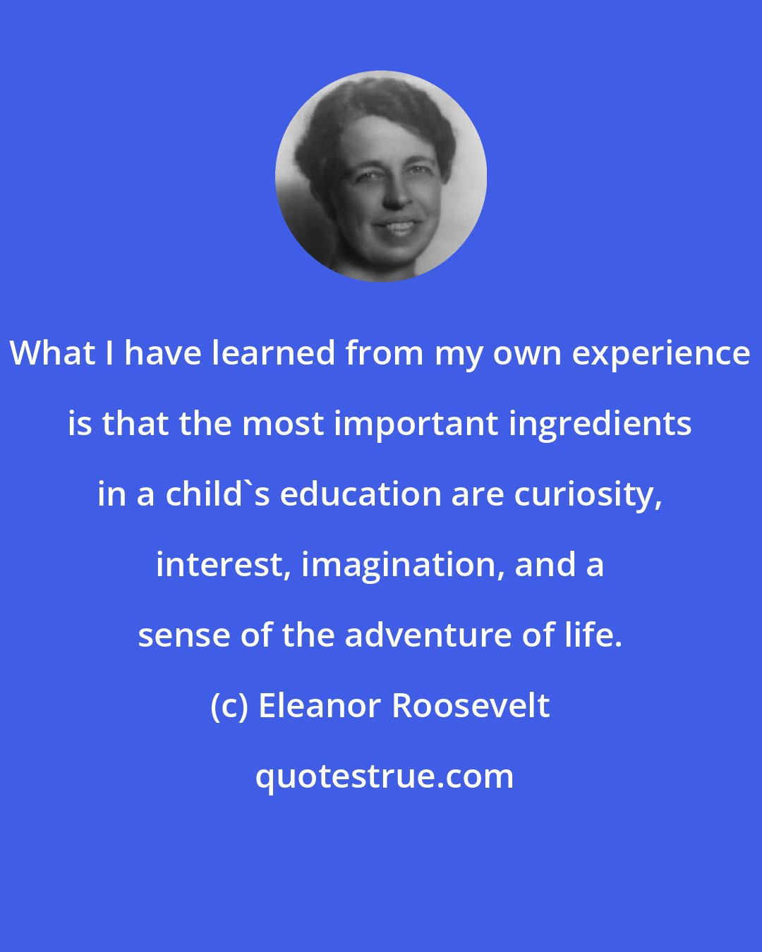 Eleanor Roosevelt: What I have learned from my own experience is that the most important ingredients in a child's education are curiosity, interest, imagination, and a sense of the adventure of life.