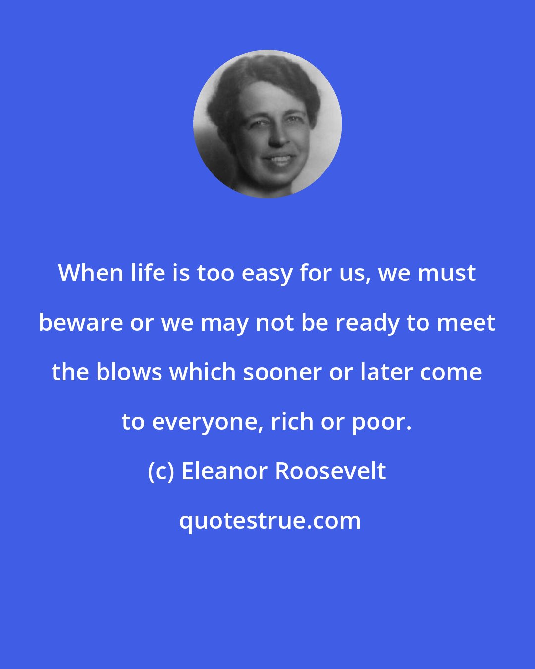 Eleanor Roosevelt: When life is too easy for us, we must beware or we may not be ready to meet the blows which sooner or later come to everyone, rich or poor.