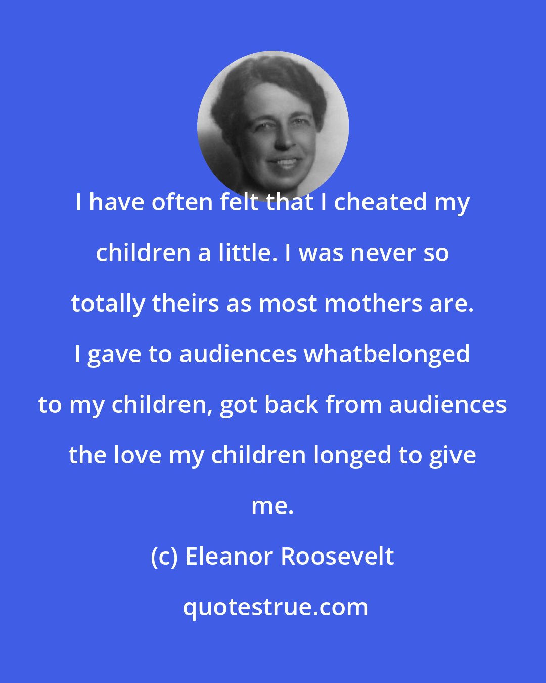 Eleanor Roosevelt: I have often felt that I cheated my children a little. I was never so totally theirs as most mothers are. I gave to audiences whatbelonged to my children, got back from audiences the love my children longed to give me.