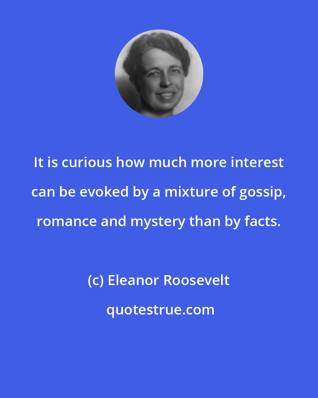 Eleanor Roosevelt: It is curious how much more interest can be evoked by a mixture of gossip, romance and mystery than by facts.