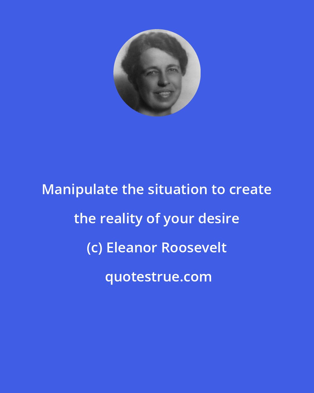 Eleanor Roosevelt: Manipulate the situation to create the reality of your desire