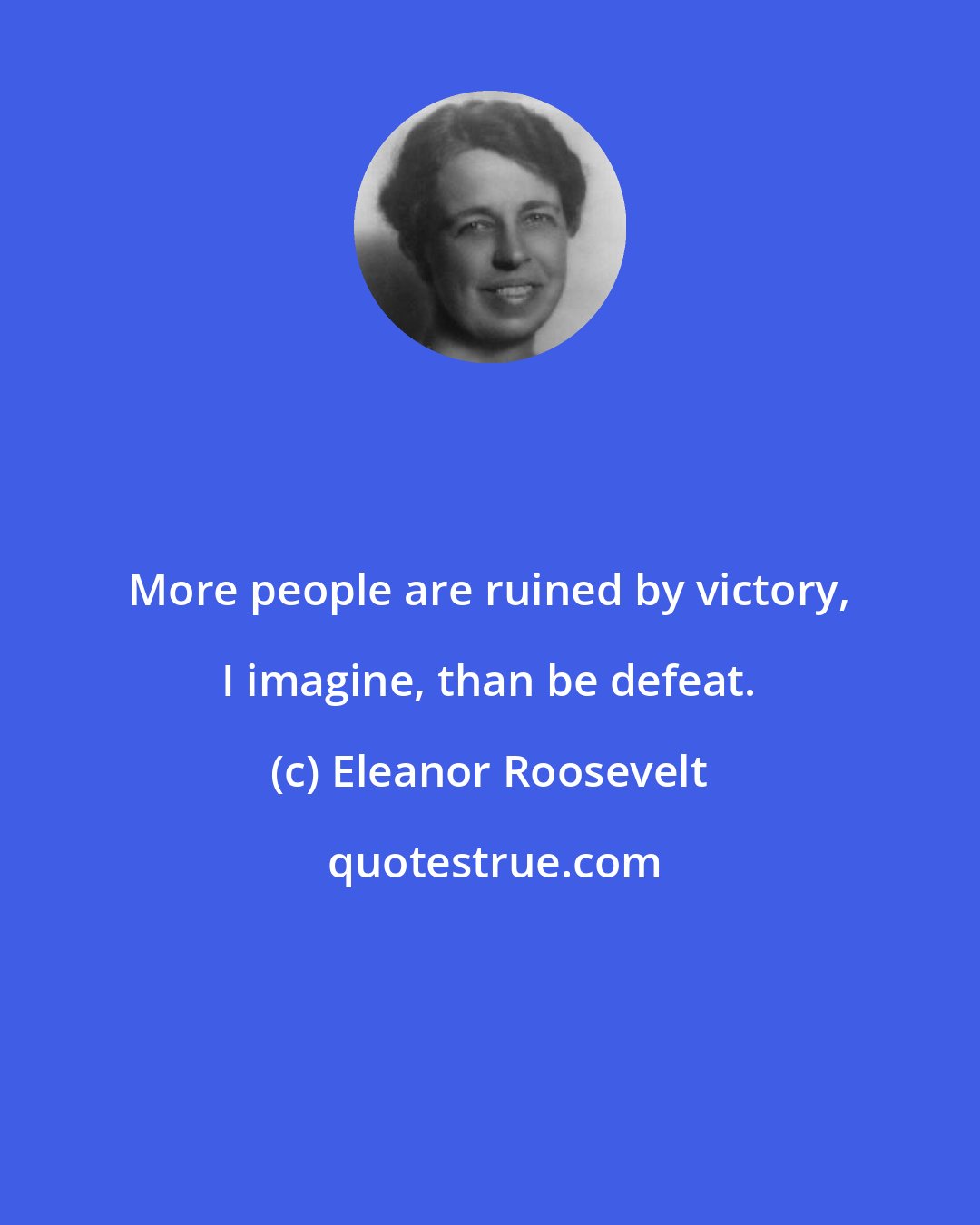 Eleanor Roosevelt: More people are ruined by victory, I imagine, than be defeat.