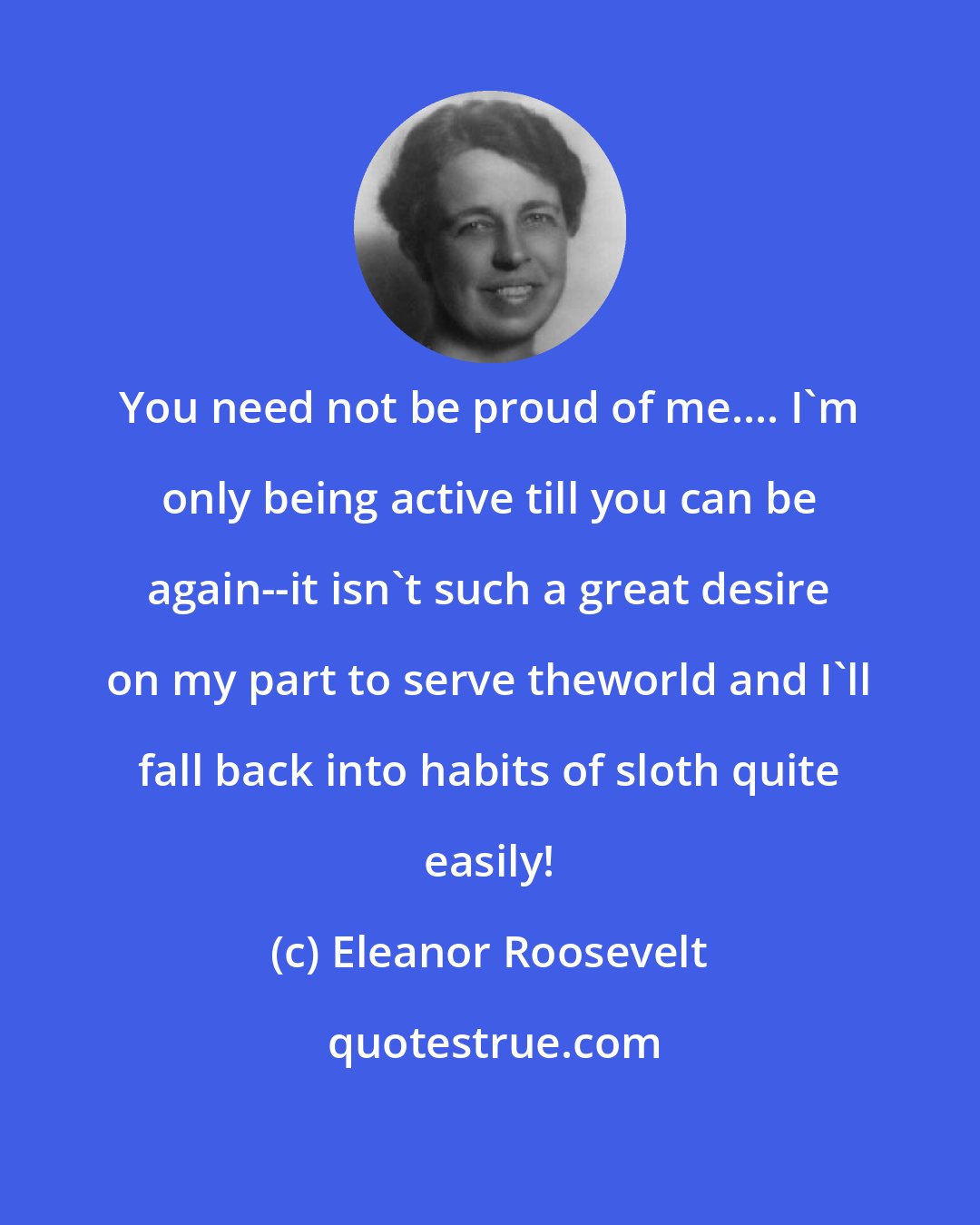 Eleanor Roosevelt: You need not be proud of me.... I'm only being active till you can be again--it isn't such a great desire on my part to serve theworld and I'll fall back into habits of sloth quite easily!