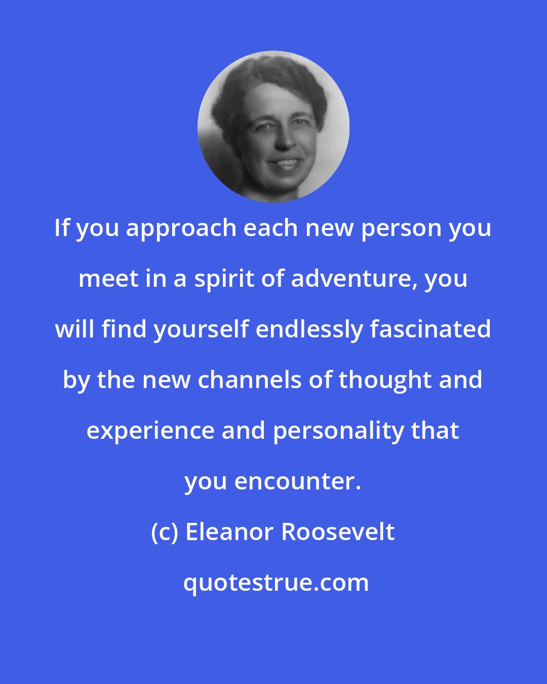 Eleanor Roosevelt: If you approach each new person you meet in a spirit of adventure, you will find yourself endlessly fascinated by the new channels of thought and experience and personality that you encounter.