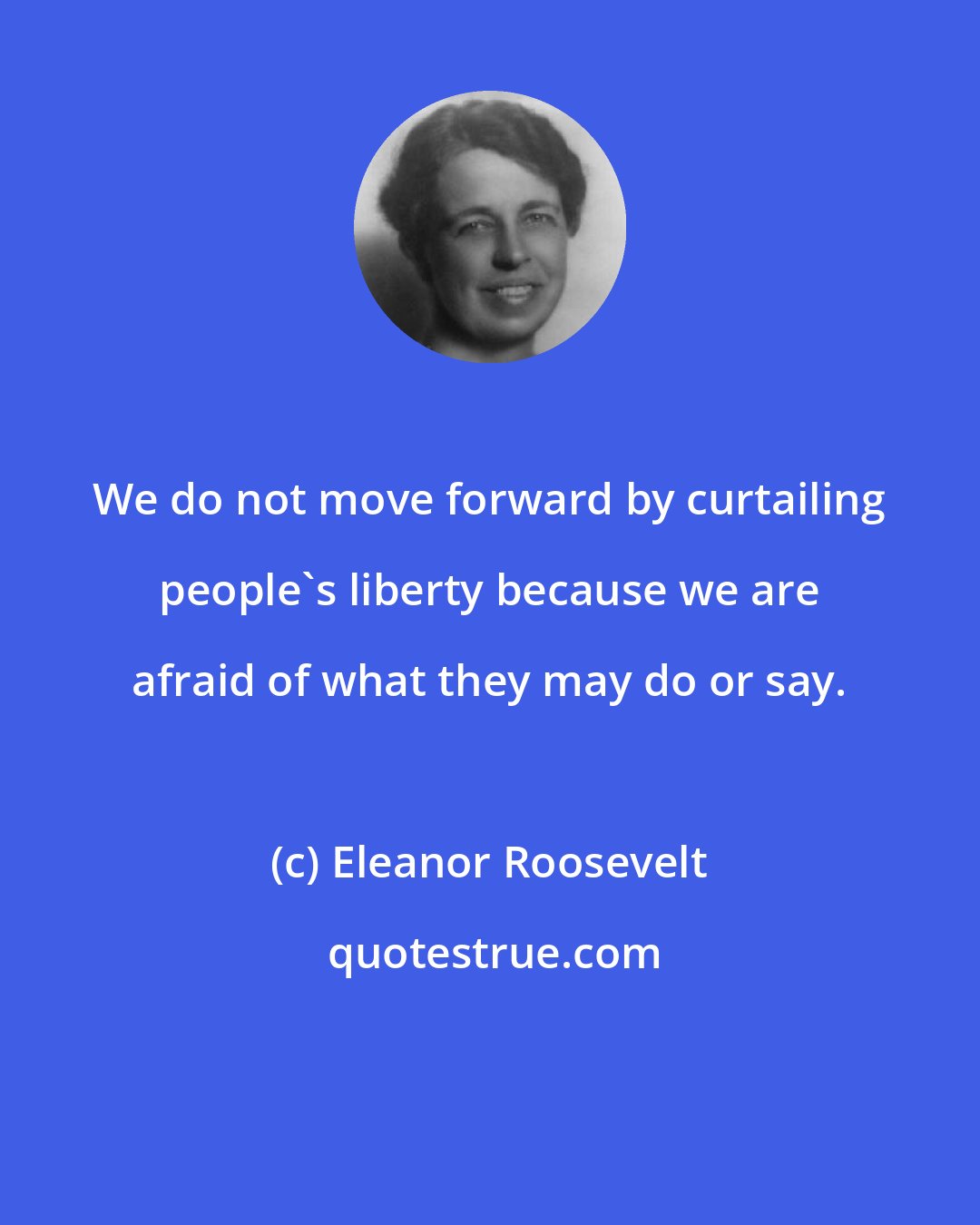 Eleanor Roosevelt: We do not move forward by curtailing people's liberty because we are afraid of what they may do or say.