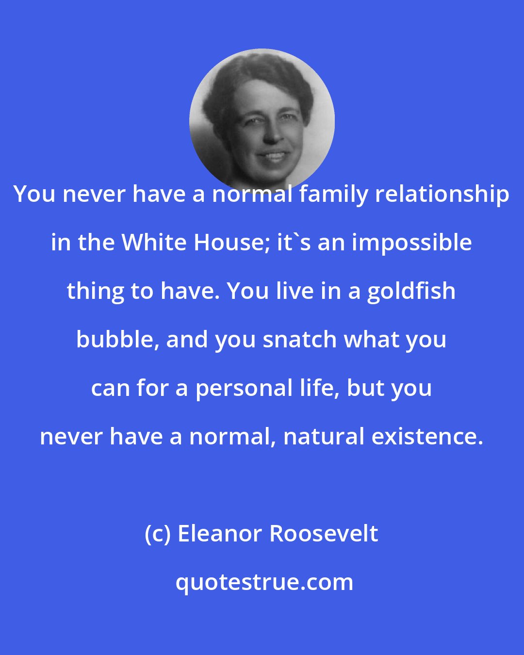 Eleanor Roosevelt: You never have a normal family relationship in the White House; it's an impossible thing to have. You live in a goldfish bubble, and you snatch what you can for a personal life, but you never have a normal, natural existence.