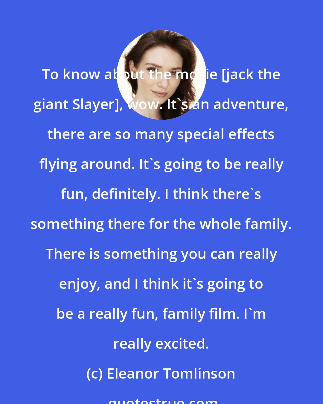 Eleanor Tomlinson: To know about the movie [jack the giant Slayer], wow. It's an adventure, there are so many special effects flying around. It's going to be really fun, definitely. I think there's something there for the whole family. There is something you can really enjoy, and I think it's going to be a really fun, family film. I'm really excited.