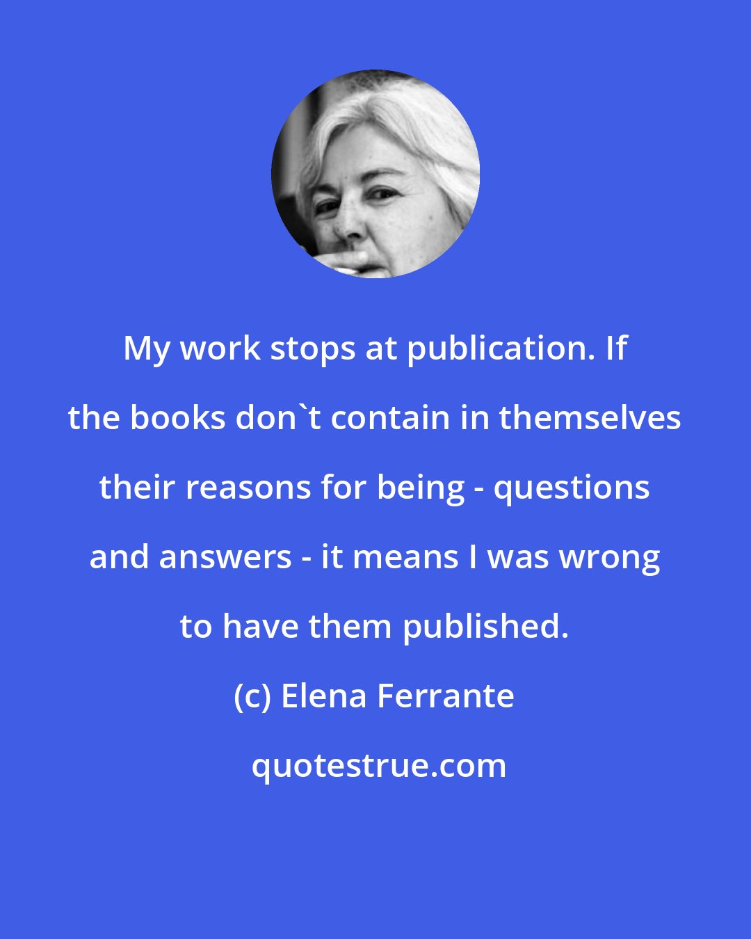 Elena Ferrante: My work stops at publication. If the books don't contain in themselves their reasons for being - questions and answers - it means I was wrong to have them published.