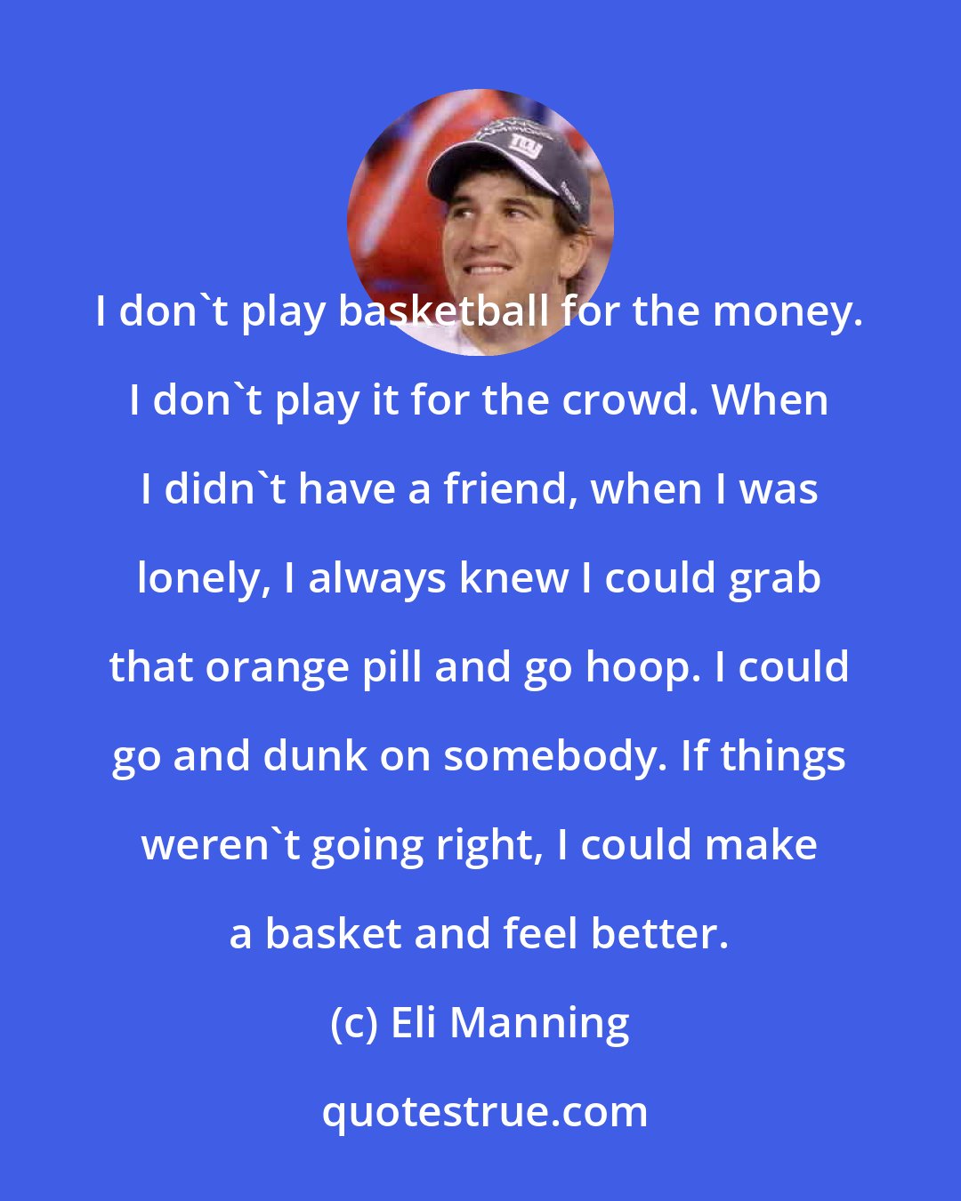 Eli Manning: I don't play basketball for the money. I don't play it for the crowd. When I didn't have a friend, when I was lonely, I always knew I could grab that orange pill and go hoop. I could go and dunk on somebody. If things weren't going right, I could make a basket and feel better.