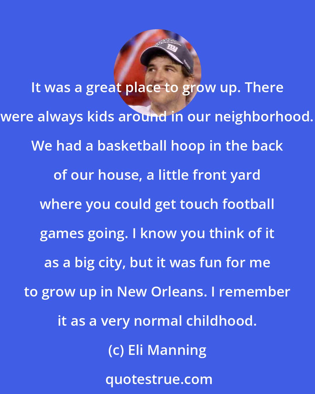 Eli Manning: It was a great place to grow up. There were always kids around in our neighborhood. We had a basketball hoop in the back of our house, a little front yard where you could get touch football games going. I know you think of it as a big city, but it was fun for me to grow up in New Orleans. I remember it as a very normal childhood.