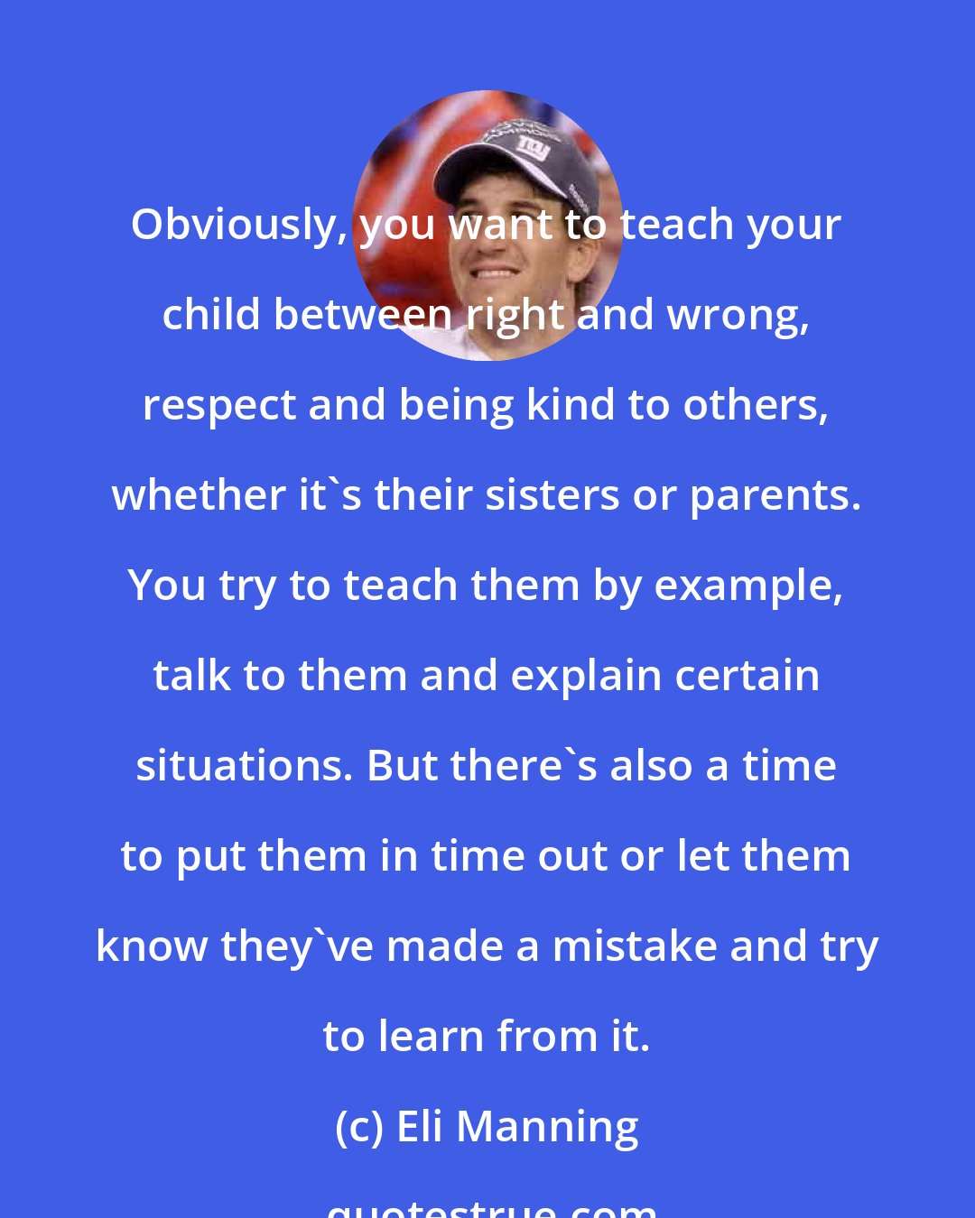 Eli Manning: Obviously, you want to teach your child between right and wrong, respect and being kind to others, whether it's their sisters or parents. You try to teach them by example, talk to them and explain certain situations. But there's also a time to put them in time out or let them know they've made a mistake and try to learn from it.