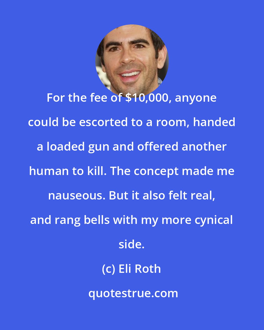 Eli Roth: For the fee of $10,000, anyone could be escorted to a room, handed a loaded gun and offered another human to kill. The concept made me nauseous. But it also felt real, and rang bells with my more cynical side.