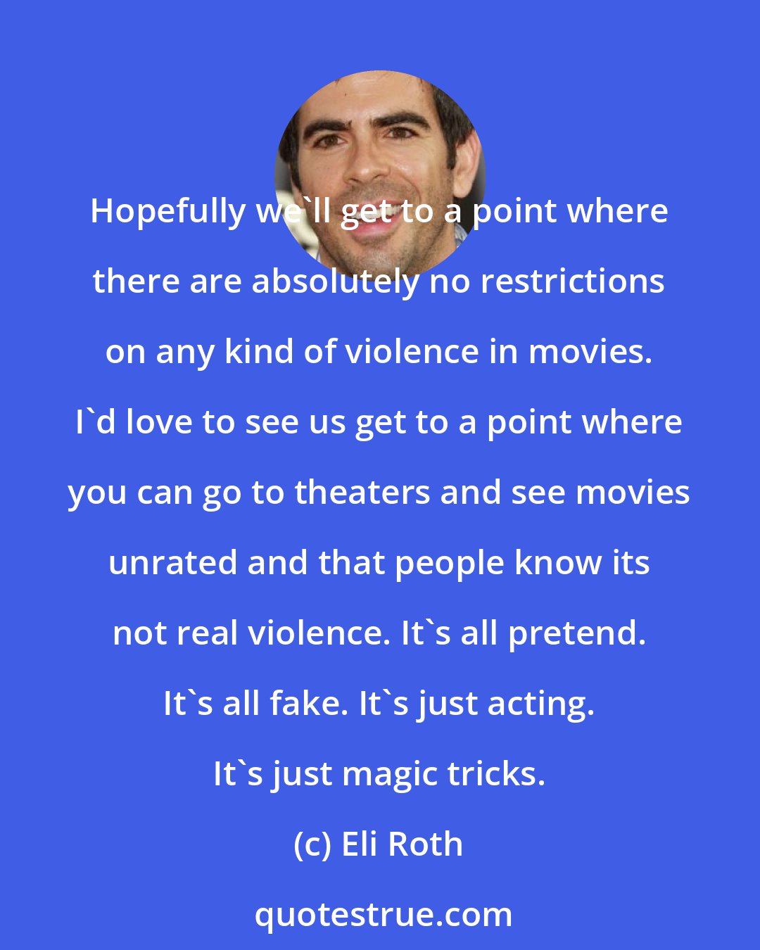 Eli Roth: Hopefully we'll get to a point where there are absolutely no restrictions on any kind of violence in movies. I'd love to see us get to a point where you can go to theaters and see movies unrated and that people know its not real violence. It's all pretend. It's all fake. It's just acting. It's just magic tricks.
