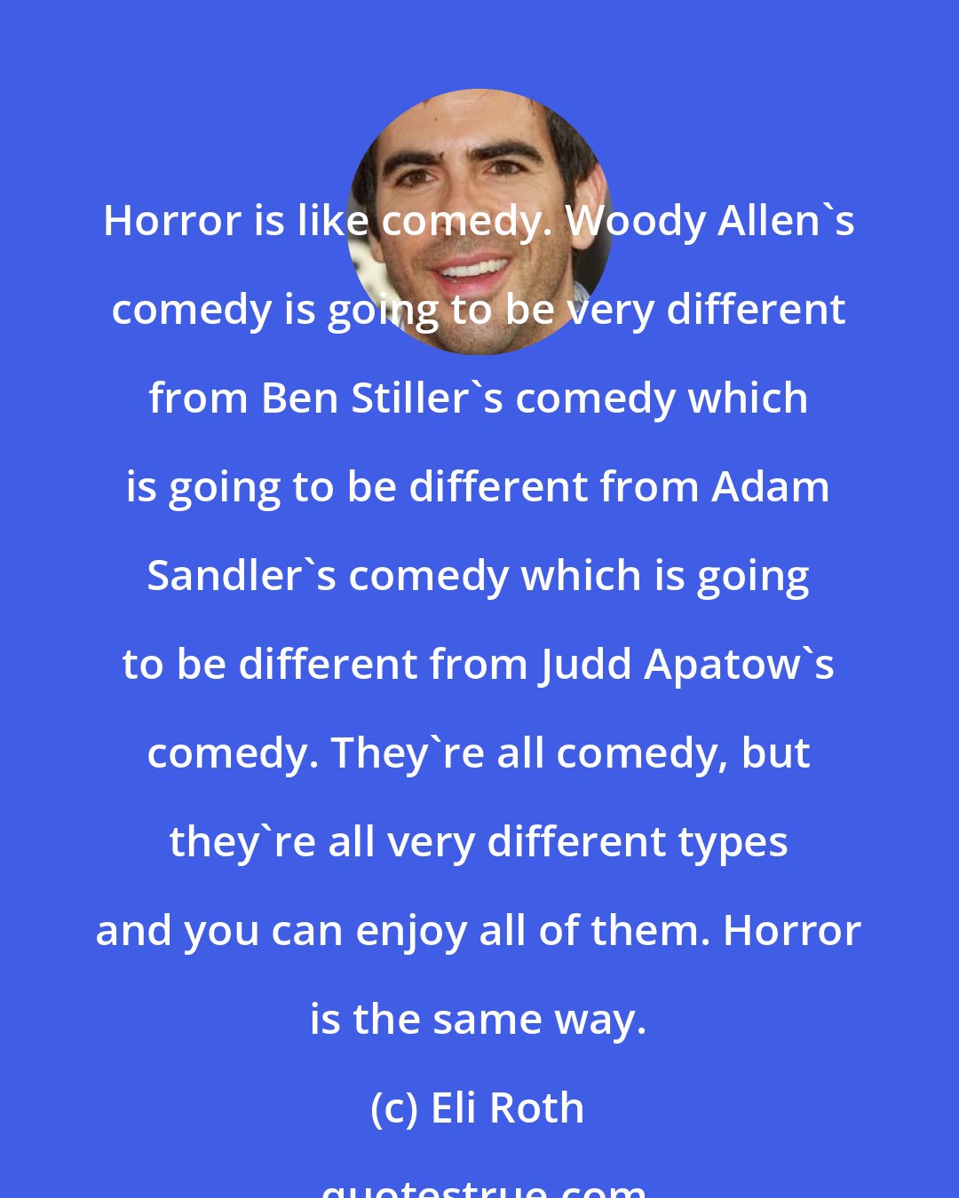 Eli Roth: Horror is like comedy. Woody Allen's comedy is going to be very different from Ben Stiller's comedy which is going to be different from Adam Sandler's comedy which is going to be different from Judd Apatow's comedy. They're all comedy, but they're all very different types and you can enjoy all of them. Horror is the same way.