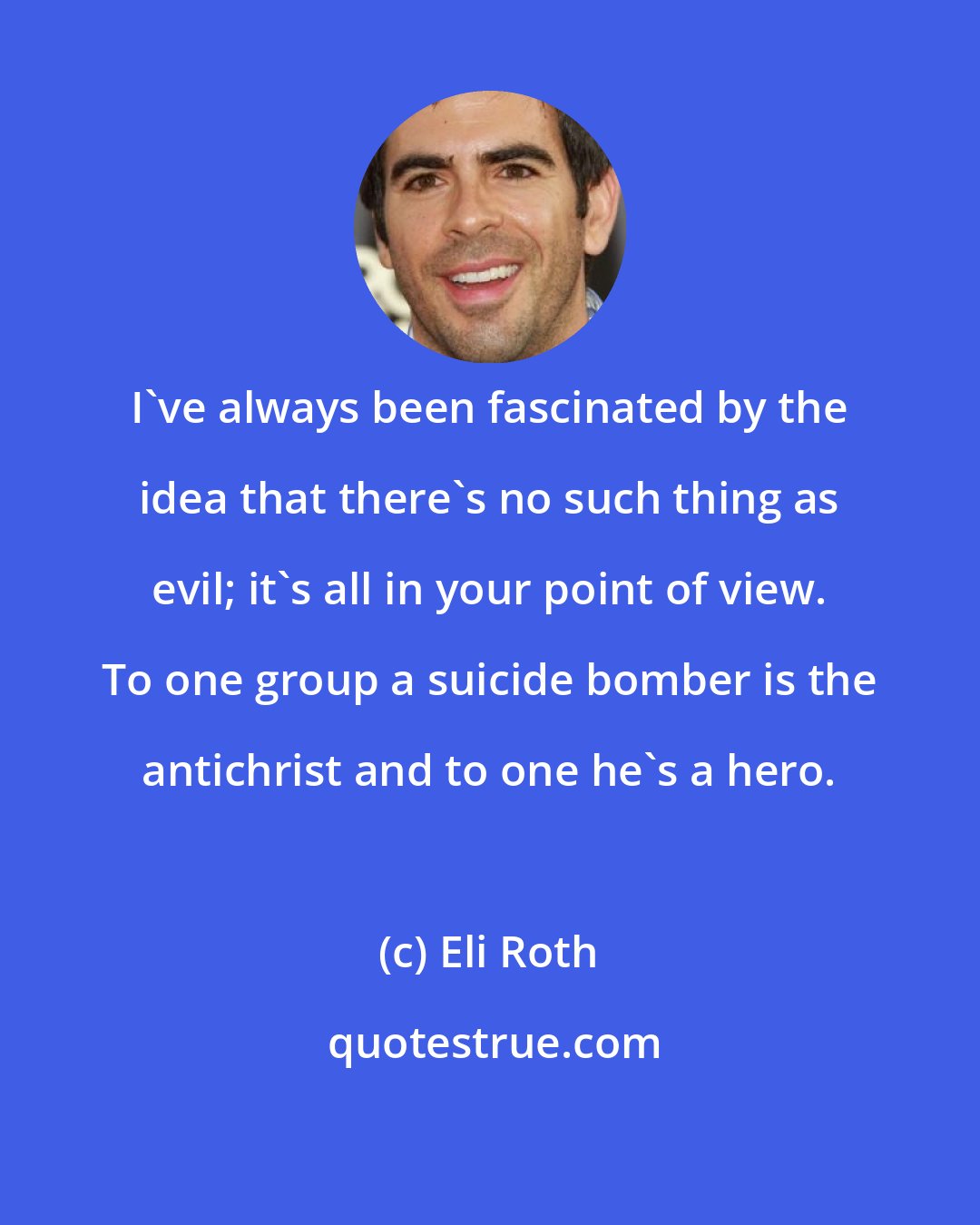 Eli Roth: I've always been fascinated by the idea that there's no such thing as evil; it's all in your point of view. To one group a suicide bomber is the antichrist and to one he's a hero.